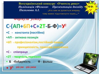 Всеукраїнський конкурс «Учитель року»
            Номiнацiя «Фiзика» Презентацiя досвiду
            Пахомова А.I.     „Хто сам не рухається вперед ,
                                      тому важко підштовхнути інших ...”

        Формула успiху:

С·(АП+6П+С+2Т-Б-Ф)=У                                       2

•С - константа (постiйно)
•АП - активна позицiя
•6П - професiоналiзм,постiйний пошук,
        принциповiсть, приклад,прагнення
•С - спiвпраця
•2Т - творчiсть,терпiння
• Б -байдужість       Ф - фальш

• У2-    успiх учня - успiх учителя
 