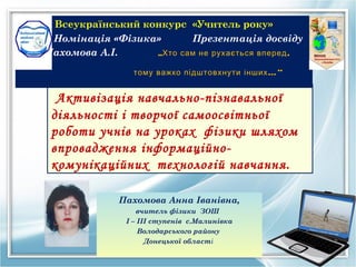 Всеукраїнський конкурс «Учитель року»
 Номiнацiя «Фiзика»      Презентацiя досвiду
Пахомова А.I.     „Хто сам не рухається вперед ,

                тому важко підштовхнути інших ...”


  Активізація навчально-пізнавальної
 діяльності і творчої самоосвітньої
 роботи учнів на уроках ф iзики шляхом
 впровадження iнформацiйно-
 комунiкацiйних технологiй навчання.

             Пахомова Анна Iванiвна,
                  вчитель фiзики ЗОШ
               І – ІІІ ступенів c.Малинiвка
                   Володарського району
                     Донецької областi
 