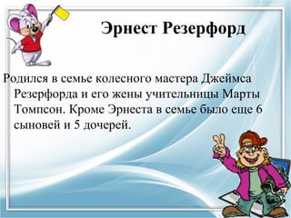 Эрнест Резерфорд

Родился в семье колесного мастера Джеймса
  Резерфорда и его жены учительницы Марты
  Томпсон. Кроме Эрнеста в семье было еще 6
  сыновей и 5 дочерей.
 