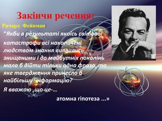 Закiнчи речення:
Ричард Фейнман:
“Якби в результатi якоїсь свiтової
катастрофи всi накопиченi
людством знання виявились
знищеними i до майбутнiх поколiнь
мала б дiйти тiльки одна фраза, то
яке твердження принесло б
найбiльшу iнформацiю?
Я вважаю ,що це-…
                 атомна гіпотеза ...»
 
