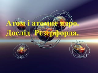 Атом і атомне ядро.
Дослід Резерфорда.
 
