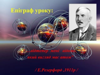 Епiграф уроку:




   “ …вiдтепер менi вiдомо,
     який вигляд має атом”

        / Е.Резерфорд ,1911р /
 