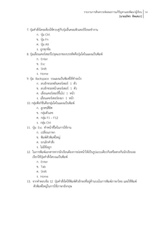 รายงานการสังเคราะห์ผลผลการแก้ปัญหาและพัฒนาผู้เรียน 14
                                                                            [นายอภิศร ทิพเสนา]


7. ปุ่มคาสั่งใดจะต้องใช้ควบคู่กับปุ่มอื่นคอมพิวเตอร์จึงจะทางาน
           ก. ปุ่ม Ctrl
           ข. ปุ่ม Fn
           ค. ปุ่ม Alt
           ง. ถูกทุกข้อ
8. ปุ่มเลื่อนเคอร์เซอร์ไปจุดแรกของบรรทัดคือปุ่มใดในแผงแป้นพิมพ์
           ก. Enter
           ข. Esc
           ค. Shift
           ง. Home
9. ปุ่ม Backspace บนแผงแป้นพิมพ์ใช้ทาอะไร
           ก. ลบอักขระหลังเคอร์เซอร์ 1 ตัว
           ข. ลบอักขระหน้าเคอร์เซอร์ 1 ตัว
           ค. เลื่อนเคอร์เซอร์ขึ้นไป 1 หน้า
           ง. เลื่อนเคอร์เซอร์ลงมา 1 หน้า
10. กลุ่มฟังก์ชั่นคือกลุ่มใดในแผงแป้นพิมพ์
           ก. ลูกศรสี่ทิศ
           ข. กลุ่มตัวเลข
           ค. กลุ่ม F1 – F12
           ง. กลุ่ม Ctrl
11. ปุ่ม Esc ทาหน้าที่ใดในการใช้งาน
           ก. เปลี่ยนภาษา
           ข. พิมพ์ตัวพิมพ์ใหญ่
           ค. ยกเลิกคาสั่ง
           ง. ไม่มีข้อถูก
12. ในการพิมพ์เอกสารหากนักเรียนต้องการย่อหน้าให้เป็นรูปแบบเดียวกันหรือตรงกันนักเรียนจะ
      เรียกใช้ปุ่มคาสั่งใดบนแป้นพิมพ์
           ก. Enter
           ข. Tab
           ค. Shift
           ง. Home
13. จากคาตอบข้อ 12 ปุ่มคาสั่งใดใช้พิมพ์ตัวอักษรที่อยู่ด้านบนในการพิมพ์ภาษาไทย และใช้พิมพ์
       ตัวพิมพ์ใหญ่ในการใช้ภาษาอังกฤษ
 