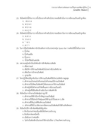 รายงานการสังเคราะห์ผลผลการแก้ปัญหาและพัฒนาผู้เรียน 16
                                                                            [นายอภิศร ทิพเสนา]


23. ข้อใดต่อไปนี้เป็นการวางนิ้วเรียงจากด้านซ้ายไปขวาของมือซ้ายในการวางมือบนแป้นเหย้าถูกต้อง
        ก. ฟ ห ก ด
        ข. ฟ ป ห ก
        ค. ฟ ป ก ด
        ง. ด อ ก ป
24. ข้อใดต่อไปนี้เป็นการวางนิ้วเรียงจากด้านซ้ายไปขวาของมือขวาในการวางมือบนแป้นเหย้าถูกต้อง
        ก. ท ส ว ง
        ข. ร น ย ง
        ค. ่ า ส ว
        ง. ส ว ่ า
25. ในการใช้แป้นพิมพ์หากนักเรียนต้องการเว้นวรรค(กดปุ่ม Space Bar ) จะต้องใช้นิ้วใดในการกด
        ก. นิ้วก้อย
        ข. นิ้วหัวแม่มือ
        ค. นิ้วกลาง
        ง. นิ้วใดก็ได้แล้วแต่ถนัด
26. เพราะเหตุใดนักเรียนจึงต้องมีการฝึกพิมพ์แบบสัมผัส
        ก. เพื่อความเท่
        ข. เพื่อให้การใช้งานแป้นพิมพ์เป็นไปอย่างมีประสิทธิภาพ
        ค. เพื่อเป็นการรักษาแป้นพิมพ์
        ง. ถูกทุกข้อ
27. ใครปฏิบัติตนได้ถูกต้องในการใช้งานแป้นพิมพ์ให้เกิดประสิทธิภาพสูงสุด
        ก. เด็กชายเอกินขนมไปด้วยขนมไปด้วยขณะใช้งานแป้นพิมพ์
        ข. เด็กชายบีนั่งชิดแป้นพิมพ์ทาให้แขนงอเวลาใช้งานแป้นพิมพ์
        ค. เด็กหญิงซีนั่งตัวตรงเท้าชิดพื้นและวางมือบนแป้นเหย้า
        ง. เด็กหญิงดีใช้มือเพียงข้างเดียวในการพิมพ์คาสั่ง
28. ข้อใดเป็นการรักษาแป้นพิมพ์อย่างถูกวิธี
        ก. เด็กชายเอใช้ผ้าเปียกน้าเช็ดถูกบนแป้นพิมพ์
        ข. เด็กชายบีใช้ไม่ขนไก่ปัดฝุ่นและใช้ผ้าชุบน้าปั้นหมาด ๆ เช็ด
        ค. เด็กชายซีใช้แปรงสีฟันขัดบนแป้นพิมพ์
        ง. เด็กชายดีใช้น้ายาเช็ดกระจกฉีดลงบนแป้นพิมพ์แล้วใช้ผ้าแห้งเช็ดออก
29. ข้อใดเป็นวิธีการฝึกพิมพ์สัมผัสได้ถูกต้อง
        ก. ฝึกเป็นประจาต่อเนื่องเพื่อให้เกิดความชานาญ
        ข. ฝึกสัปดาห์ละหนึ่งครั้ง
        ค. เมื่อมีเวลาว่างค่อยฝึก
        ง. ไม่จาเป็นต้องฝึกเป็นประจาใช้งานไปเรื่อย ๆ ก็จะเกิดความชานาญ
 