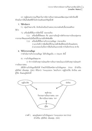รายงานการสังเคราะห์ผลผลการแก้ปัญหาและพัฒนาผู้เรียน 3
                                                                                 [นายอภิศร ทิพเสนา]


       6.3 ครูผู้สอนสามารถแก้ปัญหาในการจัดการเรียนการสอนและพัฒนาคุณภาพนักเรียนที่มี
ทักษะในการใช้แป้นพิมพ์ที่ต่าในวิชาคอมพิวเตอร์ให้สูงขึ้นได้
     7. วิธีดาเนินการ
        7.1 กลุ่มเป้าหมาย คือ นักเรียนโรงเรียนบ้านพระบาทนาหงส์ระดับชั้นประถมศึกษา
ปีที 5
        7.2 เครื่องมือที่ใช้ในการวิจัยครั้งนี้ ประกอบด้วย
                 7.2.1 เครื่องมือที่ใช้ทดลอง คือ แผนการเรียนรู้การจัดกิจกรรมการเรียนกลุ่มสาระ
การงานอาชีพและเทคโนโลยีโดยใช้โปรแกรมฝึกหัดพิมพ์ดีด
                 7.2.2 เครื่องมือที่ใช้ในการเก็บรวบรวมข้อมูล ประกอบด้วย
                          1) แบบบันทึกการพิมพ์โดยใช้โปรแกรมฝึกพิมพ์ดดของนักเรียนแต่ละคน
                                                                     ี
                          2) แบบทดสอบในเรื่องการใช้แป้นเป็นแบบปรนัย 4 ตัวเลือกจานวน 30 ข้อ
    8. วิธีเก็บรวบรวมข้อมูล
       การดาเนินการเก็บรวบรวมข้อมูล ได้เก็บข้อมูลเป็น 2 ประเภท ดังนี้
          8.1 การเก็บข้อมูลเชิงคุณภาพ
                   1) ทาการบันทึกเหตุการณ์ขณะจัดการเรียนการสอนในแบบบันทึกเหตุการณ์ขณะทา
การเรียนการสอน
          เพื่อให้การเก็บข้อมูลเชื่อถือได้ ข้าพเจ้าจึงใช้เทคนิคการเก็บข้อมูลของ Eilliot (อ้างถึงใน
สุนีย์รัตน์ เนียมสลุด, 2541) ที่เรียกว่า Triangulation โดยเก็บจาก ครูผู้ร่วมวิจัย นักเรียน และ
ผู้วิจัย ดังแผนภูมิต่อไปนี้


         ครู ผร่วมวิจย
              ู้     ั                                                       นักเรี ยน



                                            พฤติกรรม
                                 กิจกรรมการเรียนการสอน เวลา
                                    สื่อการเรียนการสอน ฯลฯ


                                           ผูวจย
                                             ้ิั



               ภาพที่ 1 แผนภูมิแสดงการเก็บข้อมูลแบบ Triangulation ของ Eilliot
                         (อ้างถึงใน สุนีย์รัตน์ เนียมสลุด, 2541)
 