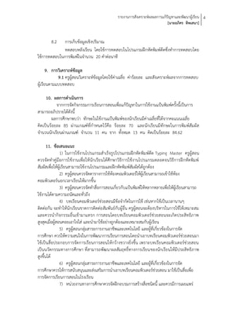 รายงานการสังเคราะห์ผลผลการแก้ปัญหาและพัฒนาผู้เรียน 4
                                                                              [นายอภิศร ทิพเสนา]


        8.2  การเก็บข้อมูลเชิงปริมาณ
             ทดสอบหลังเรียน โดยใช้การทดสอบในโปรแกรมฝึกหัดพิมพ์ดีดซึ่งทาการทดสอบโดย
ใช้การทดสอบในการพิมพ์ในจานวน 20 คาต่อนาที

       9. การวิเคราะห์ข้อมูล
             9.1 ครูผู้สอนวิเคราะห์ข้อมูลโดยใช้ค่าเฉลี่ย ค่าร้อยละ และสังเคราะห์ผลจากการทดสอบ
ผู้เรียนตามแบบทดสอบ

     10. ผลการดาเนินการ
           จากการจัดกิจกรรมการเรียนการสอนเพื่อแก้ปัญหาในการใช้งานแป้นพิมพ์ครั้งนี้เป็นการ
สามารถอภิปรายได้ดังนี้
         ผลการศึกษาพบว่า ทักษะในใช้งานแป้นพิมพ์ของนักเรียนมีค่าเฉลี่ยที่ได้จากคะแนนเฉลี่ย
คิดเป็นร้อยละ 85 ผ่านเกณฑ์ที่กาหนดไว้คือ ร้อยละ 70 และนักเรียนมีทักษะในการพิมพ์สัมผัส
จานวนนักเรียนผ่านเกณฑ์ จานวน 11 คน จาก ทั้งหมด 13 คน คิดเป็นร้อยละ 84.62

       11. ข้อเสนอแนะ
                1) ในการใช้งานโปรแกรมสาเร็จรูปโปรแกรมฝึกหัด พิมพ์ดีด Typing Master ครูผู้สอน
ควรจัดทาคู่มือการใช้งานเพื่อให้นักเรียนได้ศึกษาวิธีการใช้งานโปรแกรมตลอดจนวิธีการฝึกหัดพิมพ์
สัมผัสเพื่อให้ผู้เรียนสามารถใช้งานโปรแกรมและฝึกหัดพิมพ์สัมผัสได้ถูกต้อง
                2) ครูผู้สอนควรจัดตารางการใช้ห้องคอมพิวเตอร์ให้ผู้เรียนสามารถเข้าใช้ห้อง
คอมพิวเตอร์นอกเวลาเรียนให้มากขึ้น
                3) ครูผู้สอนควรจัดทาสื่อการสอนเกี่ยวกับแป้นพิมพ์ให้หลากหลายเพื่อให้ผู้เรียนสามารถ
ใช้งานได้ตามความถนัดและทั่วถึง
                4) บทเรียนคอมพิวเตอร์ช่วยสอนมีข้อจากัดในการใช้ เช่นหากใช้เป็นเวลานานๆ
ติดต่อกัน จะทาให้นักเรียนขาดการติดต่อ สัมพันธ์กับผู้อื่น ครูผู้สอนจะต้องบริหารในการใช้ให้เหมาะสม
และควรนากิจกรรมอื่นเข้ามาแทรก การสอนโดยบทเรียนคอมพิวเตอร์ช่วยสอนจะเกิดประสิทธิภาพ
สูงสุดเมื่อผู้สอนคอยเอาใจใส่ และนามาใช้อย่างถูกต้องและเหมาะสมกับผู้เรียน
                5) ครูผู้สอนกลุ่มสาระการงานอาชีพและเทคโนโลยี และผู้ที่เกี่ยวข้องในการจัด
การศึกษา ควรให้ความสนใจในการพัฒนาการเรียนการสอนโดยนาเอาบทเรียนคอมพิวเตอร์ช่วยสอนมา
ใช้เป็นสื่อประกอบการจัดการเรียนการสอนให้กว้างขวางยิ่งขึ้น เพราะบทเรียนคอมพิวเตอร์ช่วยสอน
เป็นนวัตกรรมทางการศึกษา ที่สามารถพัฒนาผลสัมฤทธิ์ทางการเรียนของนักเรียนให้มีประสิทธิภาพ
สูงขึ้นได้
                6) ครูผู้สอนกลุ่มสาระการงานอาชีพและเทคโนโลยี และผู้ที่เกี่ยวข้องในการจัด
การศึกษาควรให้การสนับสนุนและส่งเสริมการนาเอาบทเรียนคอมพิวเตอร์ช่วยสอน มาใช้เป็นสื่อเพื่อ
การจัดการเรียนการสอนในโรงเรียน
                7) หน่วยงานทางการศึกษาควรจัดฝึกอบรมการสร้างสื่อชนิดนี้ และควรมีการเผยแพร่
 