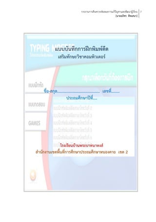 รายงานการสังเคราะห์ผลผลการแก้ปัญหาและพัฒนาผู้เรียน 7
                                                                  [นายอภิศร ทิพเสนา]




             แบบบันทึกการฝึกพิมพ์ดีด
                เสริมทักษะวิชาคอมพิวเตอร์




    ชื่อ-สกุล......................................... เลขที่........
                      ประถมศึกษาปีที่....




              โรงเรียนบ้านพระบาทนาหงส์
สานักงานเขตพื้นที่การศึกษาประถมศึกษาหนองคาย เขต 2
 
