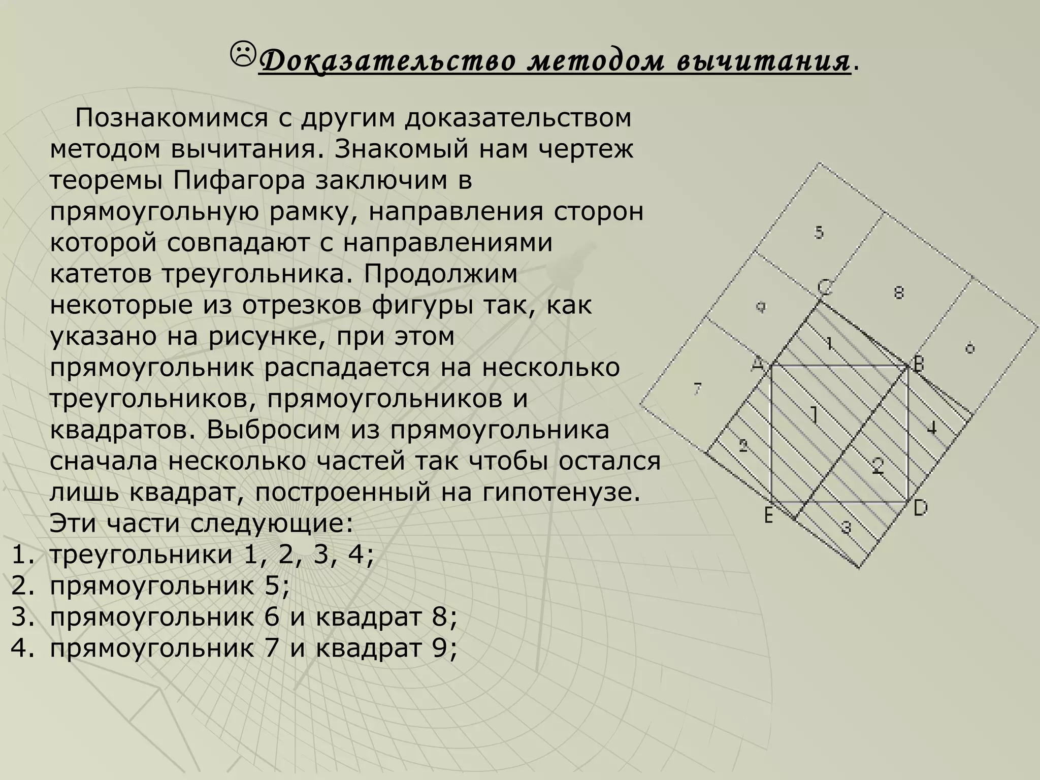 Доказательство методом вычитания .
       Познакомимся с другим доказательством
     методом вычитания. Знакомый нам чертеж
     теоремы Пифагора заключим в
     прямоугольную рамку, направления сторон
     которой совпадают с направлениями
     катетов треугольника. Продолжим
     некоторые из отрезков фигуры так, как
     указано на рисунке, при этом
     прямоугольник распадается на несколько
     треугольников, прямоугольников и
     квадратов. Выбросим из прямоугольника
     сначала несколько частей так чтобы остался
     лишь квадрат, построенный на гипотенузе.
     Эти части следующие:
1.   треугольники 1, 2, 3, 4;
2.   прямоугольник 5;
3.   прямоугольник 6 и квадрат 8;
4.   прямоугольник 7 и квадрат 9;
 