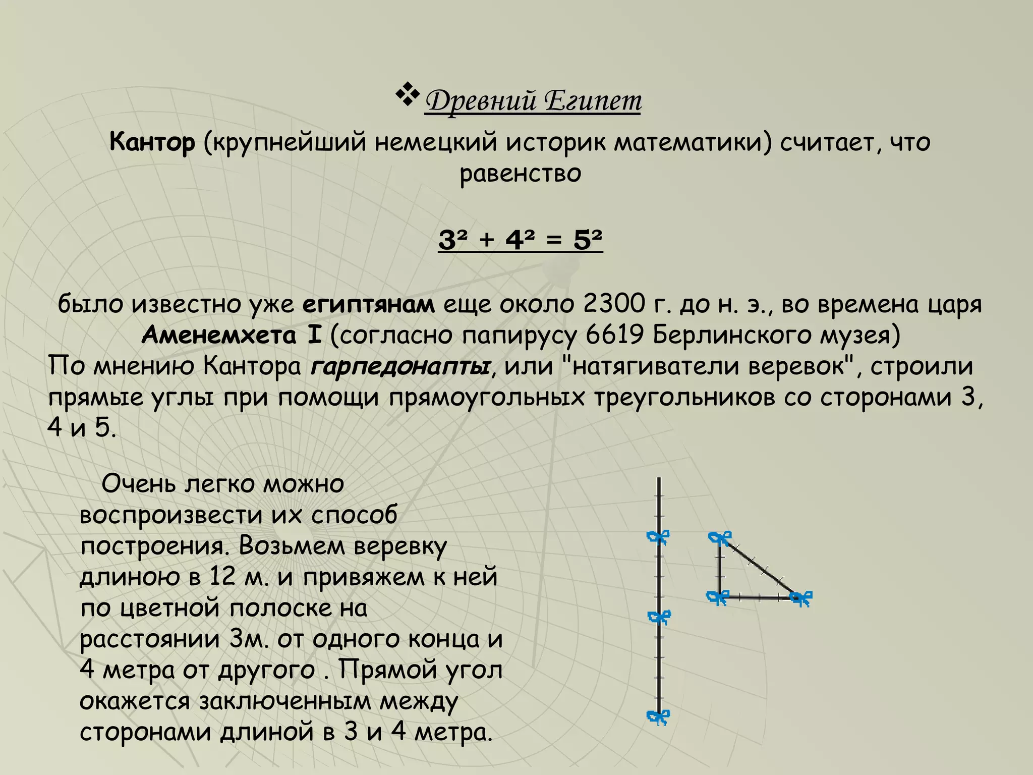 Древний Египет
    Кантор (крупнейший немецкий историк математики) считает, что
                             равенство

                              3² + 4² = 5²

 было известно уже египтянам еще около 2300 г. до н. э., во времена царя
       Аменемхета I (согласно папирусу 6619 Берлинского музея)
По мнению Кантора гарпедонапты, или "натягиватели веревок", строили
прямые углы при помощи прямоугольных треугольников со сторонами 3,
4 и 5.

    Очень легко можно
  воспроизвести их способ
  построения. Возьмем веревку
  длиною в 12 м. и привяжем к ней
  по цветной полоске на
  расстоянии 3м. от одного конца и
  4 метра от другого . Прямой угол
  окажется заключенным между
  сторонами длиной в 3 и 4 метра.
 