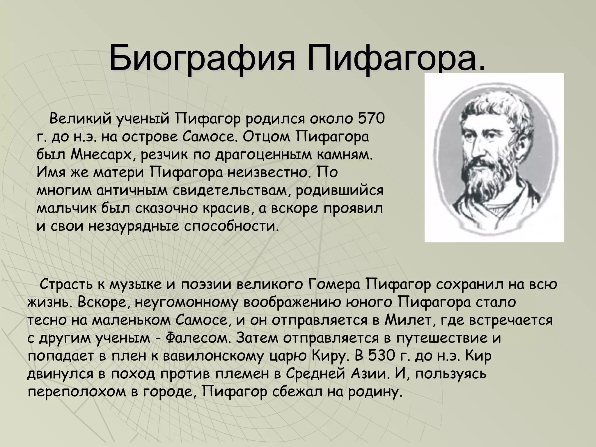 Биография Пифагора.
   Великий ученый Пифагор родился около 570
 г. до н.э. на острове Самосе. Отцом Пифагора
 был Мнесарх, резчик по драгоценным камням.
 Имя же матери Пифагора неизвестно. По
 многим античным свидетельствам, родившийся
 мальчик был сказочно красив, а вскоре проявил
 и свои незаурядные способности.


  Страсть к музыке и поэзии великого Гомера Пифагор сохранил на всю
жизнь. Вскоре, неугомонному воображению юного Пифагора стало
тесно на маленьком Самосе, и он отправляется в Милет, где встречается
с другим ученым - Фалесом. Затем отправляется в путешествие и
попадает в плен к вавилонскому царю Киру. В 530 г. до н.э. Кир
двинулся в поход против племен в Средней Азии. И, пользуясь
переполохом в городе, Пифагор сбежал на родину.
 