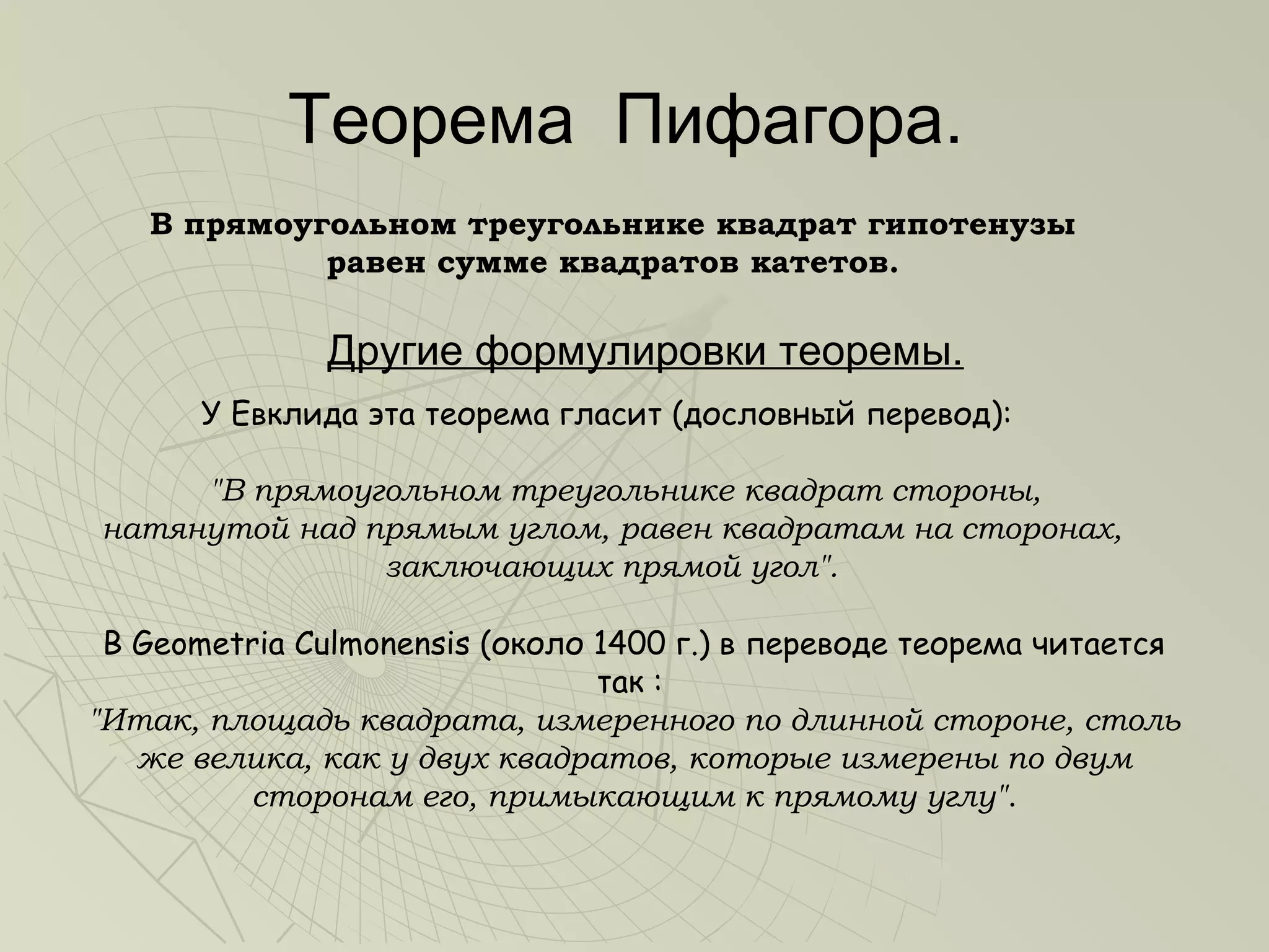 Теорема Пифагора.
   В прямоугольном треугольнике квадрат гипотенузы
            равен сумме квадратов катетов.

              Другие формулировки теоремы.
       У Евклида эта теорема гласит (дословный перевод):

     "В прямоугольном треугольнике квадрат стороны,
натянутой над прямым углом, равен квадратам на сторонах,
               заключающих прямой угол".

 В Geometria Culmonensis (около 1400 г.) в переводе теорема читается
                                так :
"Итак, площадь квадрата, измеренного по длинной стороне, столь
   же велика, как у двух квадратов, которые измерены по двум
         сторонам его, примыкающим к прямому углу".
 
