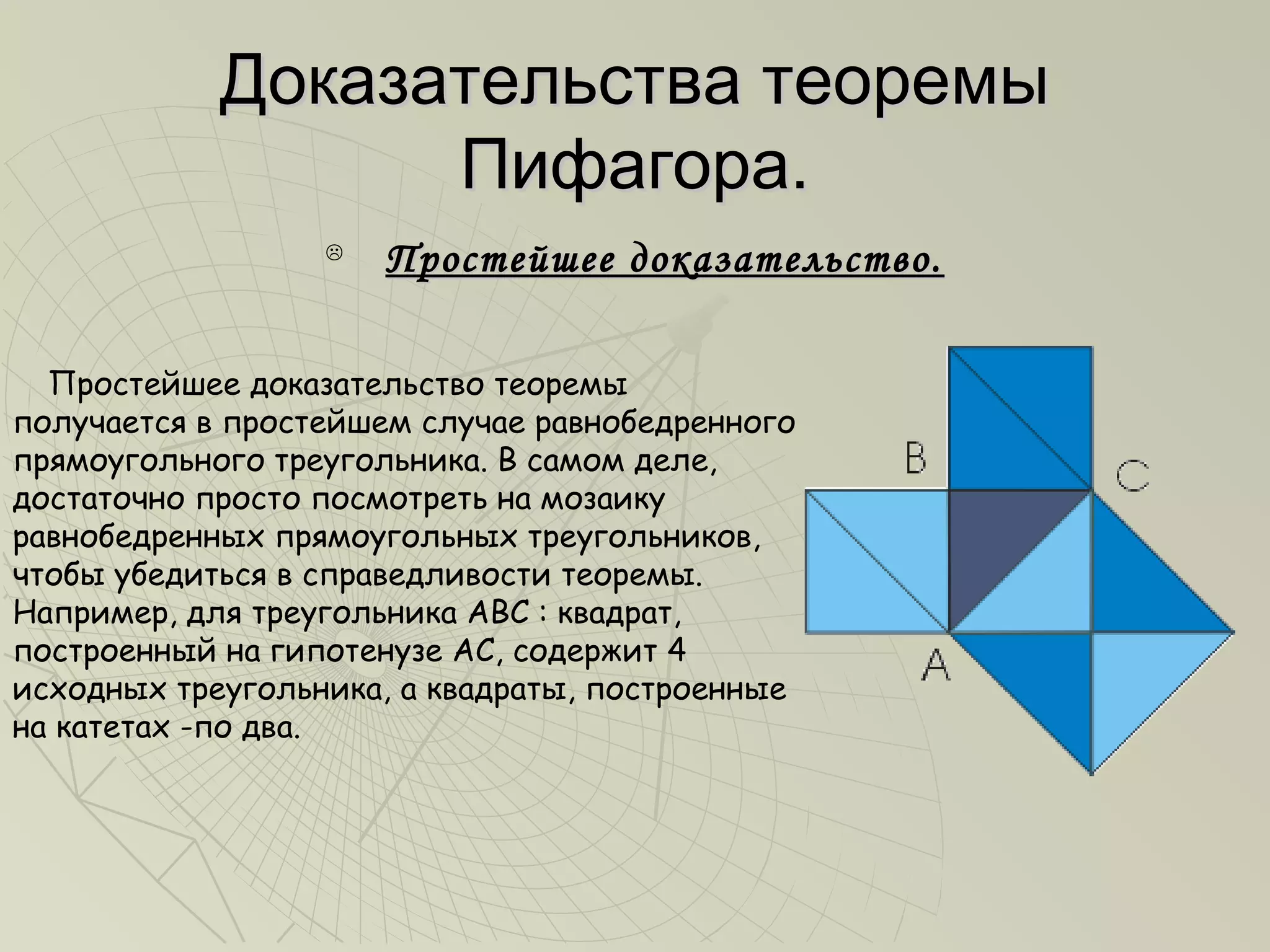 Доказательства теоремы
                  Пифагора.
                  
                      Простейшее доказательство.

  Простейшее доказательство теоремы
получается в простейшем случае равнобедренного
прямоугольного треугольника. В самом деле,
достаточно просто посмотреть на мозаику
равнобедренных прямоугольных треугольников,
чтобы убедиться в справедливости теоремы.
Например, для треугольника ABC : квадрат,
построенный на гипотенузе АС, содержит 4
исходных треугольника, а квадраты, построенные
на катетах -по два.
 