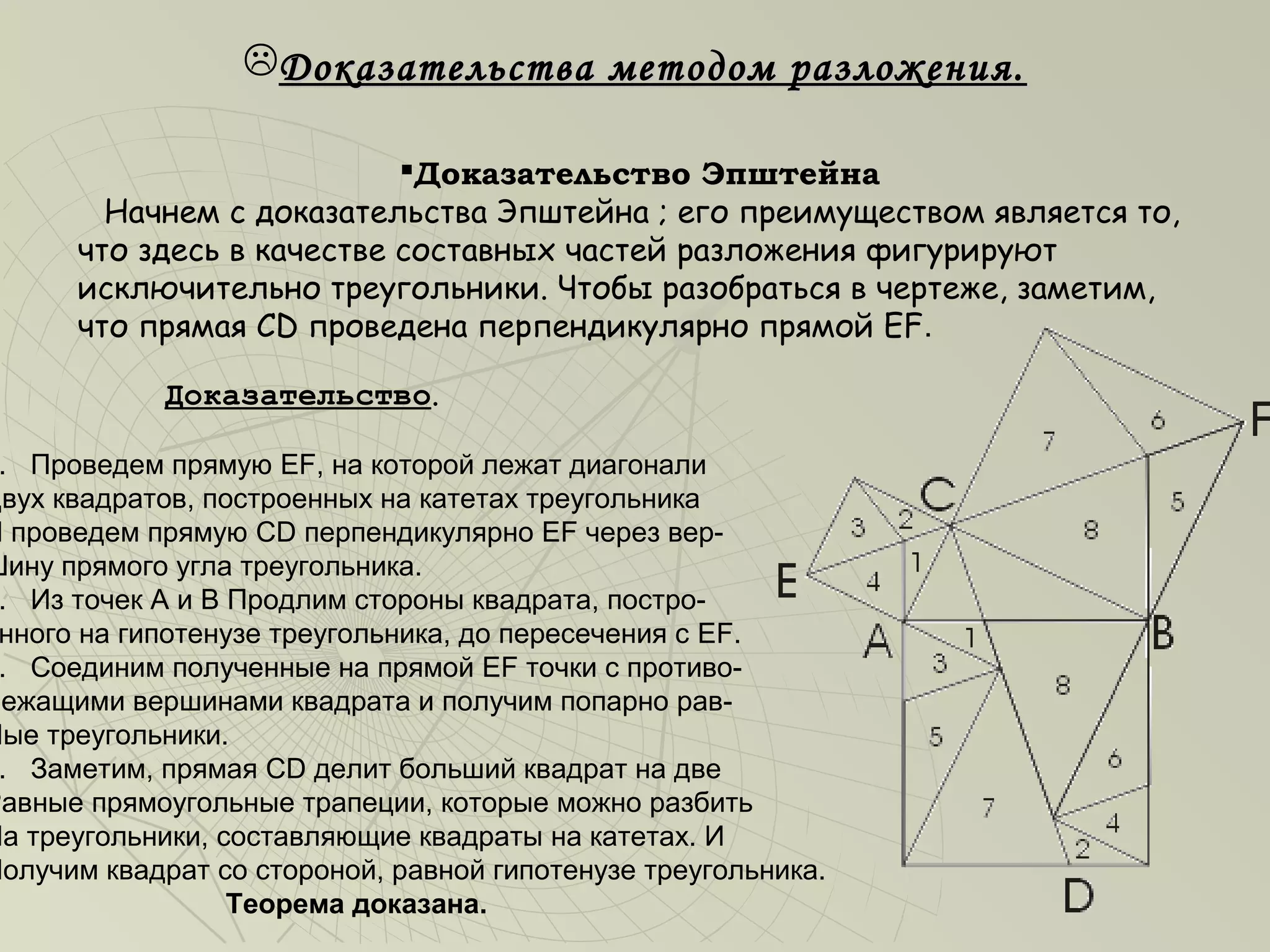 Доказательства методом разложения.

                           Доказательство Эпштейна
        Начнем с доказательства Эпштейна ; его преимуществом является то,
      что здесь в качестве составных частей разложения фигурируют
      исключительно треугольники. Чтобы разобраться в чертеже, заметим,
      что прямая CD проведена перпендикулярно прямой EF.

            Доказательство.

 . Проведем прямую EF, на которой лежат диагонали
Двух квадратов, построенных на катетах треугольника
И проведем прямую CD перпендикулярно EF через вер-
Шину прямого угла треугольника.
 . Из точек А и В Продлим стороны квадрата, постро-
 нного на гипотенузе треугольника, до пересечения с EF.
 . Соединим полученные на прямой EF точки с противо-
Лежащими вершинами квадрата и получим попарно рав-
Ные треугольники.
 . Заметим, прямая CD делит больший квадрат на две
Равные прямоугольные трапеции, которые можно разбить
На треугольники, составляющие квадраты на катетах. И
Получим квадрат со стороной, равной гипотенузе треугольника.
                  Теорема доказана.
 