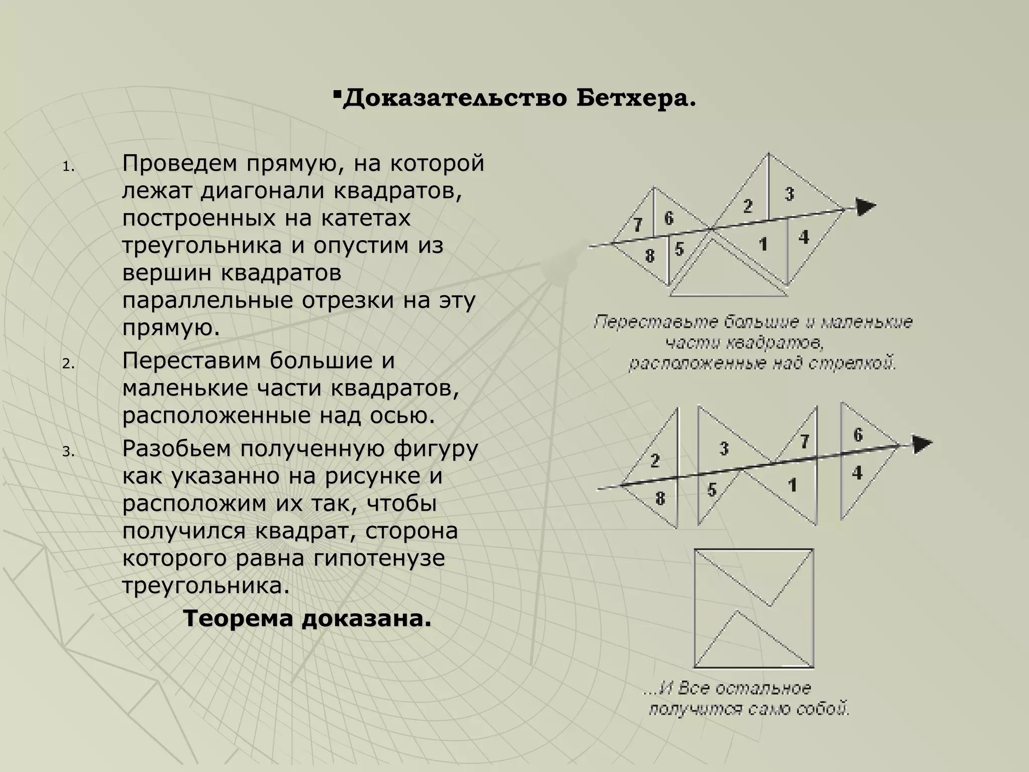 Доказательство Бетхера.

1.   Проведем прямую, на которой
     лежат диагонали квадратов,
     построенных на катетах
     треугольника и опустим из
     вершин квадратов
     параллельные отрезки на эту
     прямую.
2.   Переставим большие и
     маленькие части квадратов,
     расположенные над осью.
3.   Разобьем полученную фигуру
     как указанно на рисунке и
     расположим их так, чтобы
     получился квадрат, сторона
     которого равна гипотенузе
     треугольника.
          Теорема доказана.
 