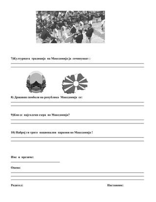 7)Културната традиција на Македонија ја сочинуваат :
_______________________________________________________________________________________
_______________________________________________________________________________________




8) Државни симболи на република Македонија се:
_______________________________________________________________________________________
_______________________________________________________________________________________


9)Кои се најголеми езера во Македонија?
_______________________________________________________________________________________
_______________________________________________________________________________________


10) Наброј ги трите национални паркови во Македонија !
_______________________________________________________________________________________
_______________________________________________________________________________________




Име и презиме:
________________________________

Оцена:
_______________________________________________________________________________________
_______________________________________________________________________________________
_______________________________________________________________________________________

Родител:                                                       Наставник:
 