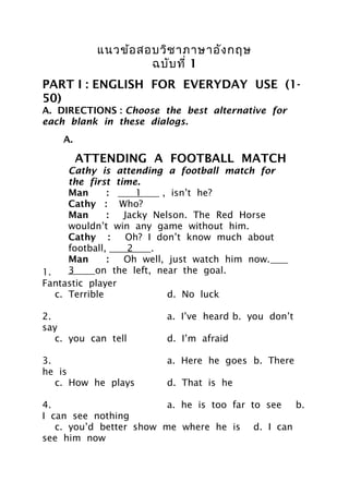 แนวข้อ สอบวิช าภาษาอัง กฤษ
                    ฉบับ ที่ 1
PART I : ENGLISH FOR EVERYDAY USE (1-
50)
A. DIRECTIONS : Choose the best alternative for
each blank in these dialogs.
    A.

         ATTENDING A FOOTBALL MATCH
      Cathy is attending a football match for
      the first time.
      Man       :    1      , isn’t he?
      Cathy : Who?
      Man       : Jacky Nelson. The Red Horse
      wouldn’t win any game without him.
      Cathy :     Oh? I don’t know much about
      football,    2    .
      Man       : Oh well, just watch him now.
1.    3     on the left, near Excellent gameb.
                             a. the goal.
Fantastic player Yes,
      Cathy :             4     .
   c. Terrible               d. No luck

2.                      a. I’ve heard b. you don’t
say
   c. you can tell      d. I’m afraid

3.                      a. Here he goes b. There
he is
   c. How he plays      d. That is he

4.                       a. he is too far to see b.
I can see nothing
   c. you’d better show me where he is d. I can
see him now
 