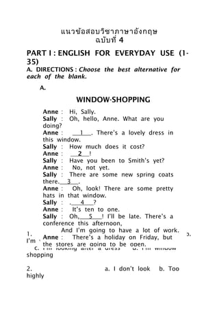 แนวข้อ สอบวิช าภาษาอัง กฤษ
                    ฉบับ ที่ 4
PART I : ENGLISH FOR EVERYDAY USE (1-
35)
A. DIRECTIONS : Choose the best alternative for
each of the blank.
    A.

                WINDOW-SHOPPING
      Anne : Hi, Sally.
      Sally : Oh, hello, Anne. What are you
      doing?
      Anne :        1 . There’s a lovely dress in
      this window.
      Sally : How much does it cost?
      Anne :       2 !
      Sally : Have you been to Smith’s yet?
      Anne :    No, not yet.
      Sally : There are some new spring coats
      there. 3 .
      Anne :    Oh, look! There are some pretty
      hats in that window.
      Sally : .     4    ?
      Anne :    It’s ten to one.
      Sally : Oh,      5   ! I’ll be late. There’s a
      conference this afternoon,
            And I’m going to have a lot of work.
1.                          a. I’m displaying goods    b.
      Anne :    There’s a holiday on Friday, but
I’m wanting clothes
      the stores are going to be open.
   c. I’m looking after a dress        d. I’m window
shopping

2.                        a. I don’t look    b. Too
highly
 