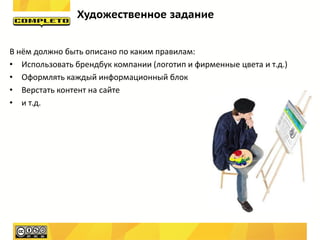 Художественное задание


В нём должно быть описано по каким правилам:
• Использовать брендбук компании (логотип и фирменные цвета и т.д.)
• Оформлять каждый информационный блок
• Верстать контент на сайте
• и т.д.
 