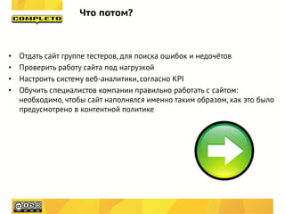 Что потом?



•   Отдать сайт группе тестеров, для поиска ошибок и недочётов
•   Проверить работу сайта под нагрузкой
•   Настроить систему веб-аналитики, согласно KPI
•   Обучить специалистов компании правильно работать с сайтом:
    необходимо, чтобы сайт наполнялся именно таким образом, как это было
    предусмотрено в контентной политике
 