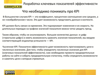 Разработка ключевых показателей эффективности

                 Что необходимо понимать про KPI
В большинстве случаев KPI — это коэффициент, процентное соотношение или среднее, а
не «необработанное» число. Это дает возможность представить данные в контексте.

KPI должен быть связан со временем. Это подчеркивает изменения и их скорость. На
длительных периодах на графике значений показателя можно четко увидеть тренд.

Таким образом, чтобы не анализировать большое количество данных и цифр
(«простыню цифр») и иметь возможность сравнить значения показателей, мы вводим
соответствующий индикатор успешности — KPI.

Численное KPI. Показатели эффективности дают возможность прогнозировать цели в
численных значениях. Для того, чтобы определить численные значения для KPI
(ключевых показателей эффективности), нам необходимо провести предварительные
работы на сайте и собрать предварительную статистику, чтобы определить возможности
и наметить цели к которым стремиться.
 