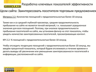 Разработка ключевых показателей эффективности

Цели сайта: Заинтересовать посетителя торговым предложением
 Метрика 2.2: Количество посещений с продолжительностью более 10 секунд

 Также как и со средней глубиной просмотра, средняя продолжительность
 пребывания на сайте не является точной метрикой, т.к. показывает усредненные
 значения для всех посещений. Поэтому, при анализе продолжительности
 пребывания посетителей на сайте, мы установим фильтр на этот показатель, чтобы
 увидеть количество заинтересованных посетителей, просматривающих контент.

 KPI 2.2: % посещений с продолжительностью более 10 секунд

 Чтобы отследить тенденцию посещений с продолжительностью более 10 секунд, мы
 введём процентный показатель, который будем отслеживать в течение времени и
 делать выводы об увеличении или уменьшении заинтересованности посетителей в
 информации, расположенной на сайте.
 