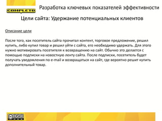 Разработка ключевых показателей эффективности

        Цели сайта: Удержание потенциальных клиентов

Описание цели

После того, как посетитель сайта прочитал контент, торговое предложение, решил
купить, либо купил товар и решил уйти с сайта, его необходимо удержать. Для этого
нужно мотивировать посетителя к возвращению на сайт. Обычно это делается с
помощью подписки на новостную ленту сайта. После подписки, посетитель будет
получать уведомления по e-mail и возвращаться на сайт, где вероятно решит купить
дополнительный товар.
 
