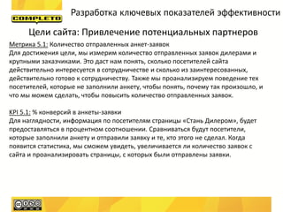Разработка ключевых показателей эффективности

      Цели сайта: Привлечение потенциальных партнеров
Метрика 5.1: Количество отправленных анкет-заявок
Для достижения цели, мы измерим количество отправленных заявок дилерами и
крупными заказчиками. Это даст нам понять, сколько посетителей сайта
действительно интересуется в сотрудничестве и сколько из заинтересованных,
действительно готово к сотрудничеству. Также мы проанализируем поведение тех
посетителей, которые не заполнили анкету, чтобы понять, почему так произошло, и
что мы можем сделать, чтобы повысить количество отправленных заявок.

KPI 5.1: % конверсий в анкеты-заявки
Для наглядности, информация по посетителям страницы «Стань Дилером», будет
предоставляться в процентном соотношении. Сравниваться будут посетители,
которые заполнили анкету и отправили заявку и те, кто этого не сделал. Когда
появится статистика, мы сможем увидеть, увеличивается ли количество заявок с
сайта и проанализировать страницы, с которых были отправлены заявки.
 