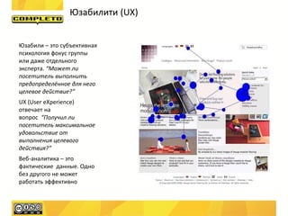 Юзабилити (UX)


Юзабили – это субъективная
психология фокус группы
или даже отдельного
эксперта. “Может ли
посетитель выполнить
предопределённое для него
целевое действие?”
UX (User eXperience)
отвечает на
вопрос “Получил ли
посетитель максимальное
удовольствие от
выполнения целевого
действия?”
Веб-аналитика – это
фактические данные. Одно
без другого не может
работать эффективно
 