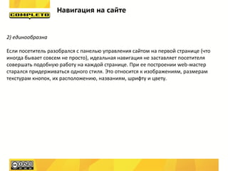 Навигация на сайте


2) единообразна

Если посетитель разобрался с панелью управления сайтом на первой странице (что
иногда бывает совсем не просто), идеальная навигация не заставляет посетителя
совершать подобную работу на каждой странице. При ее построении web-мастер
старался придерживаться одного стиля. Это относится к изображениям, размерам
текстурам кнопок, их расположению, названиям, шрифту и цвету.
 