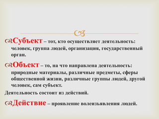 
Субъект – тот, кто осуществляет деятельность:
  человек, группа людей, организация, государственный
  орган.

Объект – то, на что направлена деятельность:
  природные материалы, различные предметы, сферы
  общественной жизни, различные группы людей, другой
  человек, сам субъект.
Деятельность состоит из действий.

Действие – проявление волеизъявления людей.
 