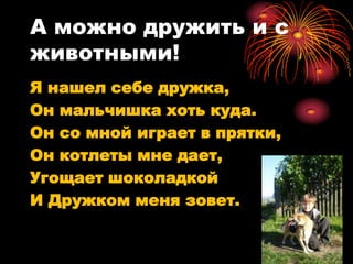 А можно дружить и с
животными!
Я нашел себе дружка,
Он мальчишка хоть куда.
Он со мной играет в прятки,
Он котлеты мне дает,
Угощает шоколадкой
И Дружком меня зовет.
 