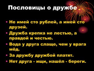 Пословицы о дружбе

• Не имей сто рублей, а имей сто
  друзей.
• Дружба крепка не лестью, а
  правдой и честью.
• Вода у друга слаще, чем у врага
  мѐд.
• За дружбу дружбой платят.
• Нет друга - ищи, нашѐл - береги.
 