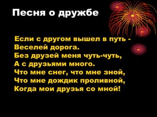 Песня о дружбе

Если с другом вышел в путь -
Веселей дорога.
Без друзей меня чуть-чуть,
А с друзьями много.
Что мне снег, что мне зной,
Что мне дождик проливной,
Когда мои друзья со мной!
 