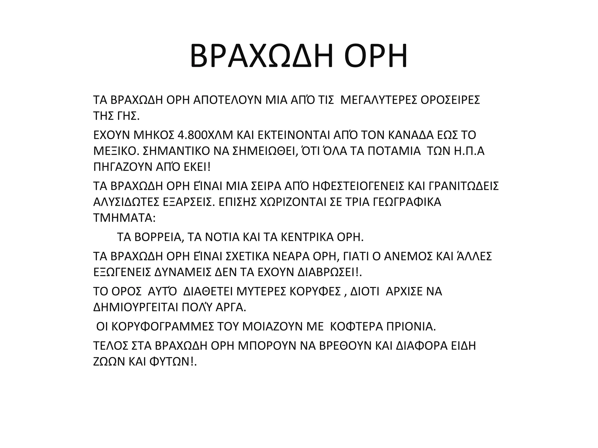 BΡΑΧΩΔΗ ΟΡΗ
ΤΑ ΒΡΑΧΩΔΗ ΟΡΗ ΑΠΟΤΕΛΟΥΝ ΜΙΑ ΑΠΌ ΤΙΣ ΜΕΓΑΛΥΤΕΡΕΣ ΟΡΟΣΕΙΡΕΣ
ΤΗΣ ΓΗΣ.
ΕΧΟΥΝ ΜΗΚΟΣ 4.800ΧΛΜ ΚΑΙ ΕΚΤΕΙΝΟΝΤΑΙ ΑΠΌ ΤΟΝ ΚΑΝΑΔΑ ΕΩΣ ΤΟ
ΜΕΞΙΚΟ. ΣΗΜΑΝΤΙΚΟ ΝΑ ΣΗΜΕΙΩΘΕΙ, ΌΤΙ ΌΛΑ ΤΑ ΠΟΤΑΜΙΑ ΤΩΝ Η.Π.Α
ΠΗΓΑΖΟΥΝ ΑΠΌ ΕΚΕΙ!
ΤΑ ΒΡΑΧΩΔΗ ΟΡΗ ΕΊΝΑΙ ΜΙΑ ΣΕΙΡΑ ΑΠΌ ΗΦΕΣΤΕΙΟΓΕΝΕΙΣ ΚΑΙ ΓΡΑΝΙΤΩΔΕΙΣ
ΑΛΥΣΙΔΩΤΕΣ ΕΞΑΡΣΕΙΣ. ΕΠΙΣΗΣ ΧΩΡΙΖΟΝΤΑΙ ΣΕ ΤΡΙΑ ΓΕΩΓΡΑΦΙΚΑ
ΤΜΗΜΑΤΑ:
    ΤΑ ΒΟΡΡΕΙΑ, ΤΑ ΝΟΤΙΑ ΚΑΙ ΤΑ ΚΕΝΤΡΙΚΑ ΟΡΗ.
ΤΑ ΒΡΑΧΩΔΗ ΟΡΗ ΕΊΝΑΙ ΣΧΕΤΙΚΑ ΝΕΑΡΑ ΟΡΗ, ΓΙΑΤΙ Ο ΑΝΕΜΟΣ ΚΑΙ ΆΛΛΕΣ
ΕΞΩΓΕΝΕΙΣ ΔΥΝΑΜΕΙΣ ΔΕΝ ΤΑ ΕΧΟΥΝ ΔΙΑΒΡΩΣΕΙ!.
ΤΟ ΟΡΟΣ ΑΥΤΌ ΔΙΑΘΕΤΕΙ ΜΥΤΕΡΕΣ ΚΟΡΥΦΕΣ , ΔΙΟΤΙ ΑΡΧΙΣΕ ΝΑ
ΔΗΜΙΟΥΡΓΕΙΤΑΙ ΠΟΛΎ ΑΡΓΑ.
ΟΙ ΚΟΡΥΦΟΓΡΑΜΜΕΣ ΤΟΥ ΜΟΙΑΖΟΥΝ ΜΕ ΚΟΦΤΕΡΑ ΠΡΙΟΝΙΑ.
ΤΕΛΟΣ ΣΤΑ ΒΡΑΧΩΔΗ ΟΡΗ ΜΠΟΡΟΥΝ ΝΑ ΒΡΕΘΟΥΝ ΚΑΙ ΔΙΑΦΟΡΑ ΕΙΔΗ
ΖΩΩΝ ΚΑΙ ΦΥΤΩΝ!.
 