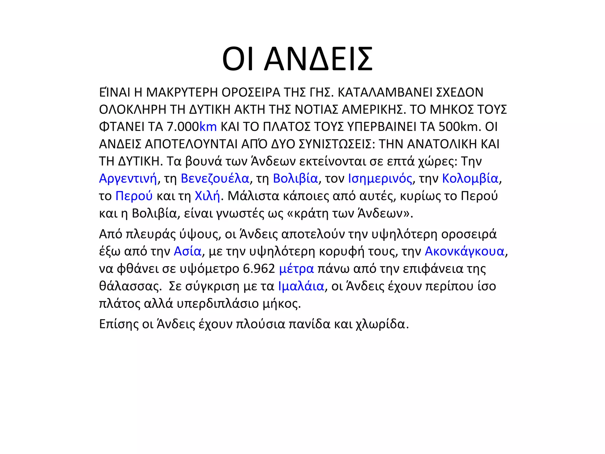 ΟΙ ΑΝΔΕΙΣ
ΕΊΝΑΙ Η ΜΑΚΡΥΤΕΡΗ ΟΡΟΣΕΙΡΑ ΤΗΣ ΓΗΣ. ΚΑΤΑΛΑΜΒΑΝΕΙ ΣΧΕΔΟΝ
ΟΛΟΚΛΗΡΗ ΤΗ ΔΥΤΙΚΗ ΑΚΤΗ ΤΗΣ ΝΟΤΙΑΣ ΑΜΕΡΙΚΗΣ. ΤΟ ΜΗΚΟΣ ΤΟΥΣ
ΦΤΑΝΕΙ ΤΑ 7.000km ΚΑΙ ΤΟ ΠΛΑΤΟΣ ΤΟΥΣ ΥΠΕΡΒΑΙΝΕΙ ΤΑ 500km. ΟΙ
ΑΝΔΕΙΣ ΑΠΟΤΕΛΟΥΝΤΑΙ ΑΠΌ ΔΥΟ ΣΥΝΙΣΤΩΣΕΙΣ: ΤΗΝ ΑΝΑΤΟΛΙΚΗ ΚΑΙ
ΤΗ ΔΥΤΙΚΗ. Τα βουνά των Άνδεων εκτείνονται σε επτά χώρες: Την
Αργεντινή, τη Βενεζουέλα, τη Βολιβία, τον Ισημερινός, την Κολομβία,
το Περού και τη Χιλή. Μάλιστα κάποιες από αυτές, κυρίως το Περού
και η Βολιβία, είναι γνωστές ως «κράτη των Άνδεων».
Από πλευράς ύψους, οι Άνδεις αποτελούν την υψηλότερη οροσειρά
έξω από την Ασία, με την υψηλότερη κορυφή τους, την Ακονκάγκουα,
να φθάνει σε υψόμετρο 6.962 μέτρα πάνω από την επιφάνεια της
θάλασσας. Σε σύγκριση με τα Ιμαλάια, οι Άνδεις έχουν περίπου ίσο
πλάτος αλλά υπερδιπλάσιο μήκος.
Επίσης οι Άνδεις έχουν πλούσια πανίδα και χλωρίδα .
 