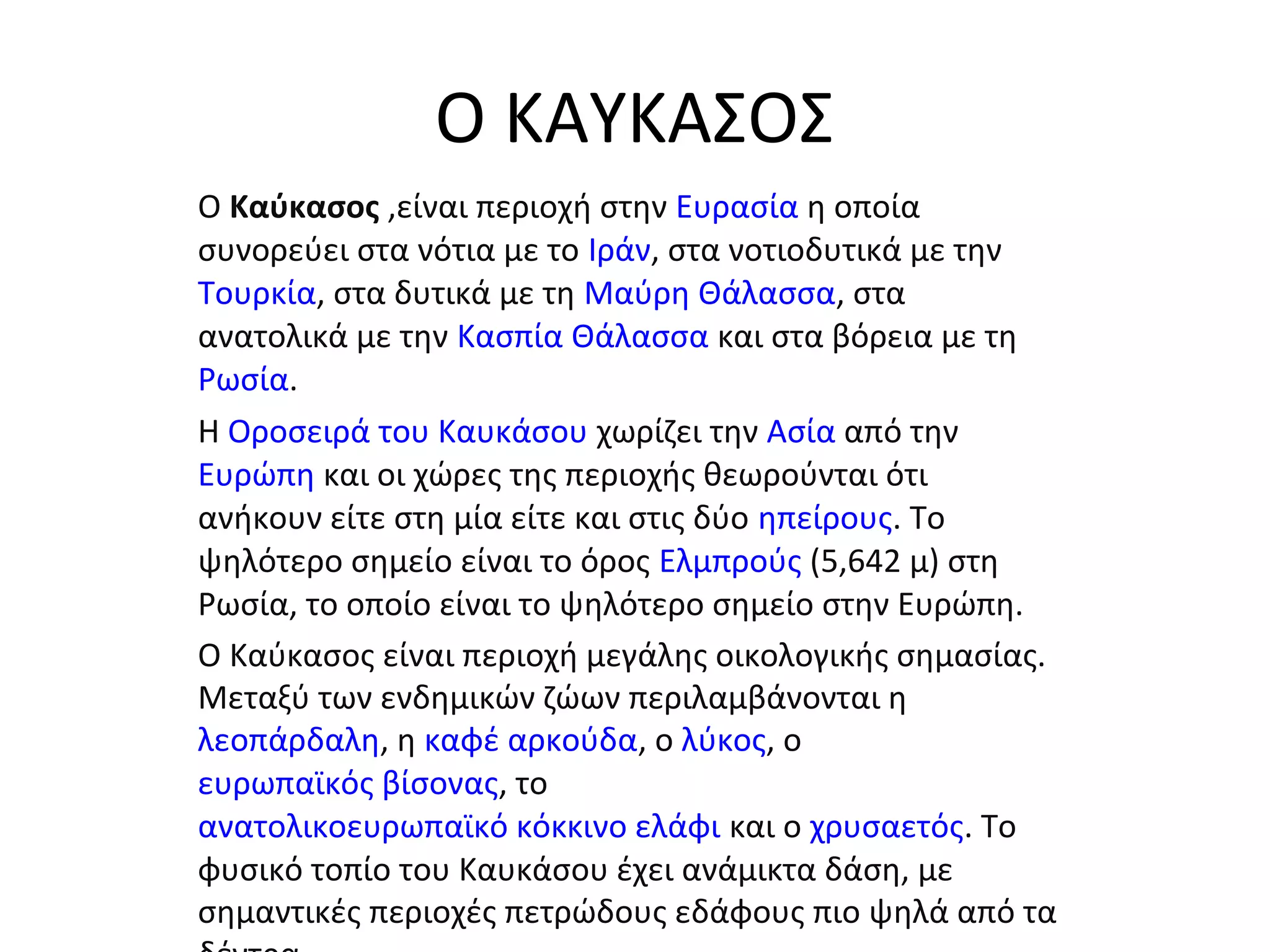 Ο ΚΑΥΚΑΣΟΣ
Ο Καύκασος ,είναι περιοχή στην Ευρασία η οποία
συνορεύει στα νότια με το Ιράν, στα νοτιοδυτικά με την
Τουρκία, στα δυτικά με τη Μαύρη Θάλασσα, στα
ανατολικά με την Κασπία Θάλασσα και στα βόρεια με τη
Ρωσία.
Η Οροσειρά του Καυκάσου χωρίζει την Ασία από την
Ευρώπη και οι χώρες της περιοχής θεωρούνται ότι
ανήκουν είτε στη μία είτε και στις δύο ηπείρους. Το
ψηλότερο σημείο είναι το όρος Ελμπρούς (5,642 μ) στη
Ρωσία, το οποίο είναι το ψηλότερο σημείο στην Ευρώπη.
Ο Καύκασος είναι περιοχή μεγάλης οικολογικής σημασίας.
Μεταξύ των ενδημικών ζώων περιλαμβάνονται η
λεοπάρδαλη, η καφέ αρκούδα, ο λύκος, ο
ευρωπαϊκός βίσονας, το
ανατολικοευρωπαϊκό κόκκινο ελάφι και ο χρυσαετός. Το
φυσικό τοπίο του Καυκάσου έχει ανάμικτα δάση, με
σημαντικές περιοχές πετρώδους εδάφους πιο ψηλά από τα
 