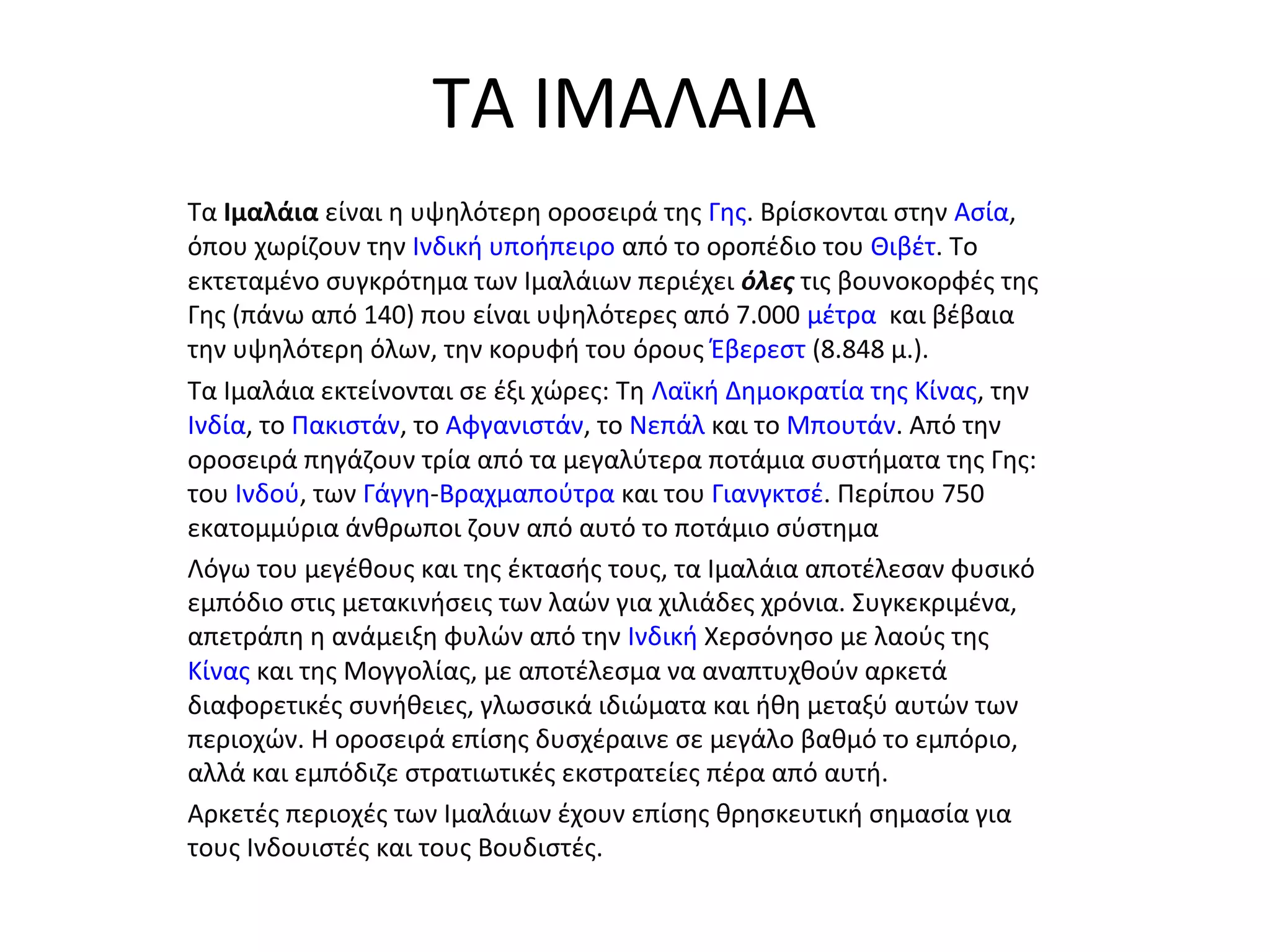 ΤΑ ΙΜΑΛΑΙΑ
Τα Ιμαλάια είναι η υψηλότερη οροσειρά της Γης. Βρίσκονται στην Ασία,
όπου χωρίζουν την Ινδική υποήπειρο από το οροπέδιο του Θιβέτ. Το
εκτεταμένο συγκρότημα των Ιμαλάιων περιέχει όλες τις βουνοκορφές της
Γης (πάνω από 140) που είναι υψηλότερες από 7.000 μέτρα και βέβαια
την υψηλότερη όλων, την κορυφή του όρους Έβερεστ (8.848 μ.).
Τα Ιμαλάια εκτείνονται σε έξι χώρες: Τη Λαϊκή Δημοκρατία της Κίνας, την
Ινδία, το Πακιστάν, το Αφγανιστάν, το Νεπάλ και το Μπουτάν. Από την
οροσειρά πηγάζουν τρία από τα μεγαλύτερα ποτάμια συστήματα της Γης:
του Ινδού, των Γάγγη-Βραχμαπούτρα και του Γιανγκτσέ. Περίπου 750
εκατομμύρια άνθρωποι ζουν από αυτό το ποτάμιο σύστημα
Λόγω του μεγέθους και της έκτασής τους, τα Ιμαλάια αποτέλεσαν φυσικό
εμπόδιο στις μετακινήσεις των λαών για χιλιάδες χρόνια. Συγκεκριμένα,
απετράπη η ανάμειξη φυλών από την Ινδική Χερσόνησο με λαούς της
Κίνας και της Μογγολίας, με αποτέλεσμα να αναπτυχθούν αρκετά
διαφορετικές συνήθειες, γλωσσικά ιδιώματα και ήθη μεταξύ αυτών των
περιοχών. Η οροσειρά επίσης δυσχέραινε σε μεγάλο βαθμό το εμπόριο,
αλλά και εμπόδιζε στρατιωτικές εκστρατείες πέρα από αυτή.
Αρκετές περιοχές των Ιμαλάιων έχουν επίσης θρησκευτική σημασία για
τους Ινδουιστές και τους Βουδιστές.
 