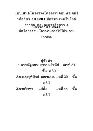 แบบเสนอโครงร่า งโครงงานคอมพิว เตอร์
 รหัส วิช า ง 33201 ชื่อ วิช า เทคโนโลยี
        สารสนเทศและการสื่อ สาร 5
            ปีก ารศึก ษา 2555
  ชื่อ โครงงาน โครงงานการใช้โปรแกรม
                 Picasa




             ผู้จ ัด ทำา
 1.นายณัฐชนน สุวรรณวิชนีย์     เลขที่ 31
                 ชั้น ม.6/4
2.น.ส.บุญพิทักษ์ เสนาธรรมเลขที่ 39    ชั้น
                  ม.6/4
3.นายวิชชา     แซ่ตง
                   ั้     เลขที่ 44   ชั้น
                  ม.6/4
 