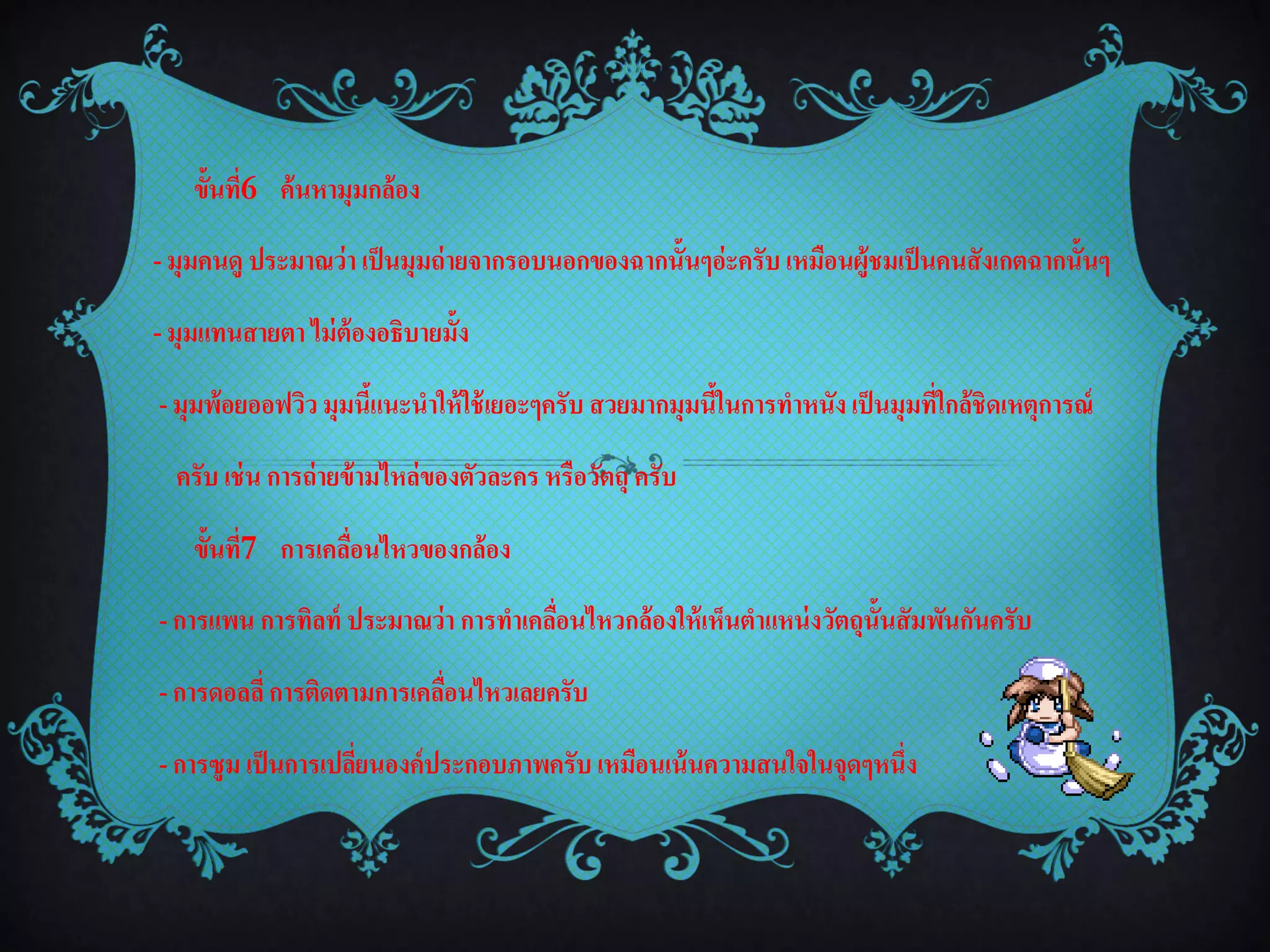 ขั้นที่6 ค้นหามุมกล้อง

- มุมคนดู ประมาณว่า เป็ นมุมถ่ ายจากรอบนอกของฉากนั้นๆอ่ะครับ เหมือนผู้ชมเป็ นคนสังเกตฉากนั้นๆ

- มุมแทนสายตา ไม่ ต้องอธิบายมั้ง

- มุมพ้อยออฟวิว มุมนีแนะนาให้ ใช้ เยอะๆครับ สวยมากมุมนีในการทาหนัง เป็ นมุมที่ใกล้ชิดเหตุการณ์
                     ้                                 ้

  ครับ เช่ น การถ่ ายข้ ามไหล่ของตัวละคร หรือวัตถุ ครับ

    ขั้นที่7 การเคลือนไหวของกล้อง
                    ่

- การแพน การทิลท์ ประมาณว่า การทาเคลือนไหวกล้องให้ เห็นตาแหน่ งวัตถุน้ ันสัมพันกันครับ
                                     ่

- การดอลลี่ การติดตามการเคลือนไหวเลยครับ
                            ่

- การซูม เป็ นการเปลียนองค์ประกอบภาพครับ เหมือนเน้ นความสนใจในจุดๆหนึ่ง
                     ่
 