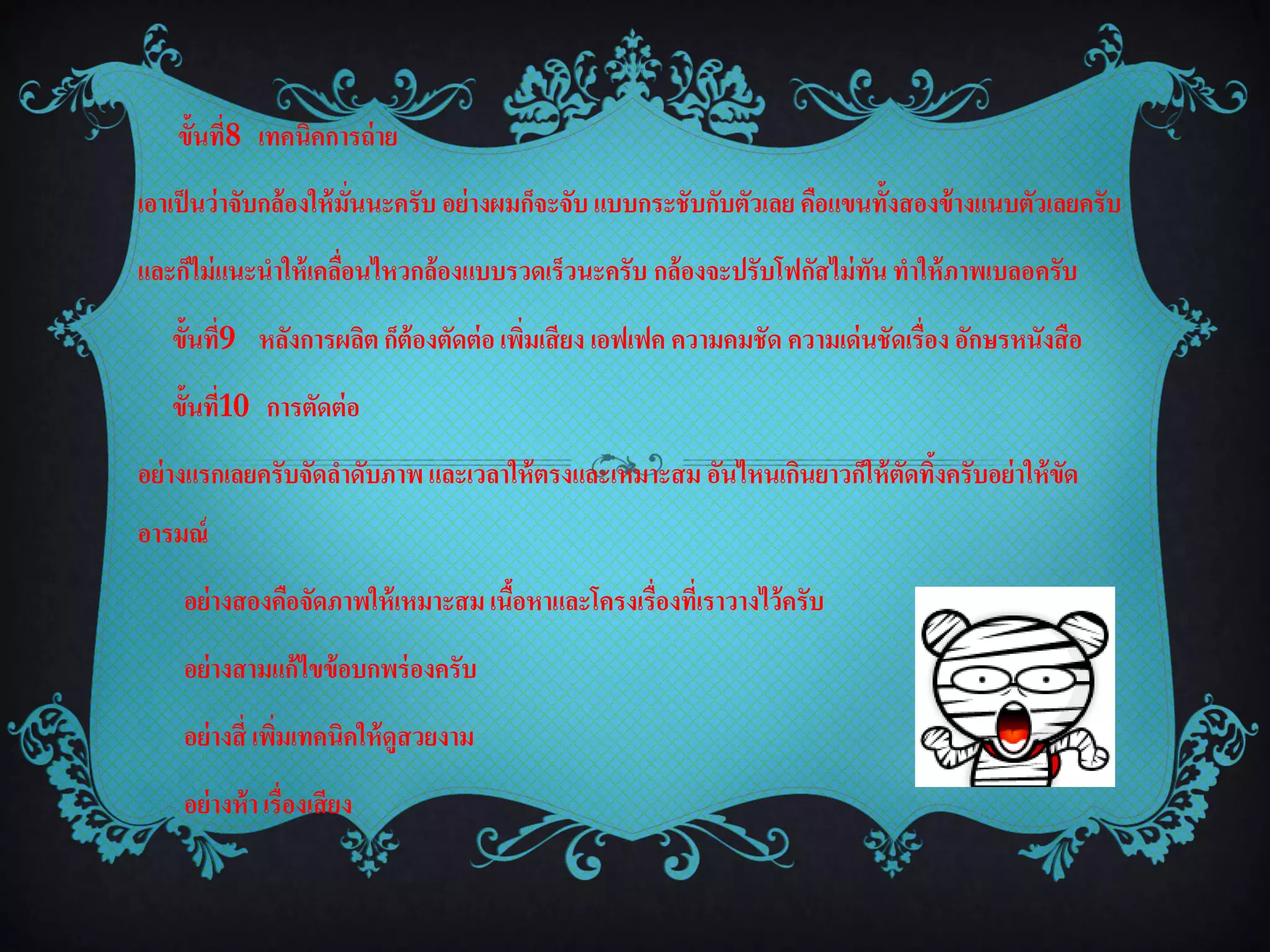 ขั้นที่8 เทคนิคการถ่ าย
เอาเป็ นว่าจับกล้องให้ มั่นนะครับ อย่ างผมก็จะจับ แบบกระชับกับตัวเลย คือแขนทั้งสองข้ างแนบตัวเลยครับ
และก็ไม่ แนะนาให้ เคลือนไหวกล้องแบบรวดเร็วนะครับ กล้องจะปรับโฟกัสไม่ ทัน ทาให้ ภาพเบลอครับ
                      ่
   ขั้นที่9 หลังการผลิต ก็ต้องตัดต่ อ เพิมเสียง เอฟเฟค ความคมชัด ความเด่ นชัดเรื่อง อักษรหนังสือ
                                         ่
   ขั้นที่10 การตัดต่ อ
อย่ างแรกเลยครับจัดลาดับภาพ และเวลาให้ ตรงและเหมาะสม อันไหนเกินยาวก็ให้ ตดทิงครับอย่ าให้ ขด
                                                                         ั ้               ั
อารมณ์
    อย่ างสองคือจัดภาพให้ เหมาะสม เนือหาและโครงเรื่องที่เราวางไว้ครับ
                                     ้
    อย่ างสามแก้ไขข้ อบกพร่ องครับ
    อย่ างสี่ เพิมเทคนิคให้ ดูสวยงาม
                 ่
    อย่ างห้ า เรื่องเสียง
 