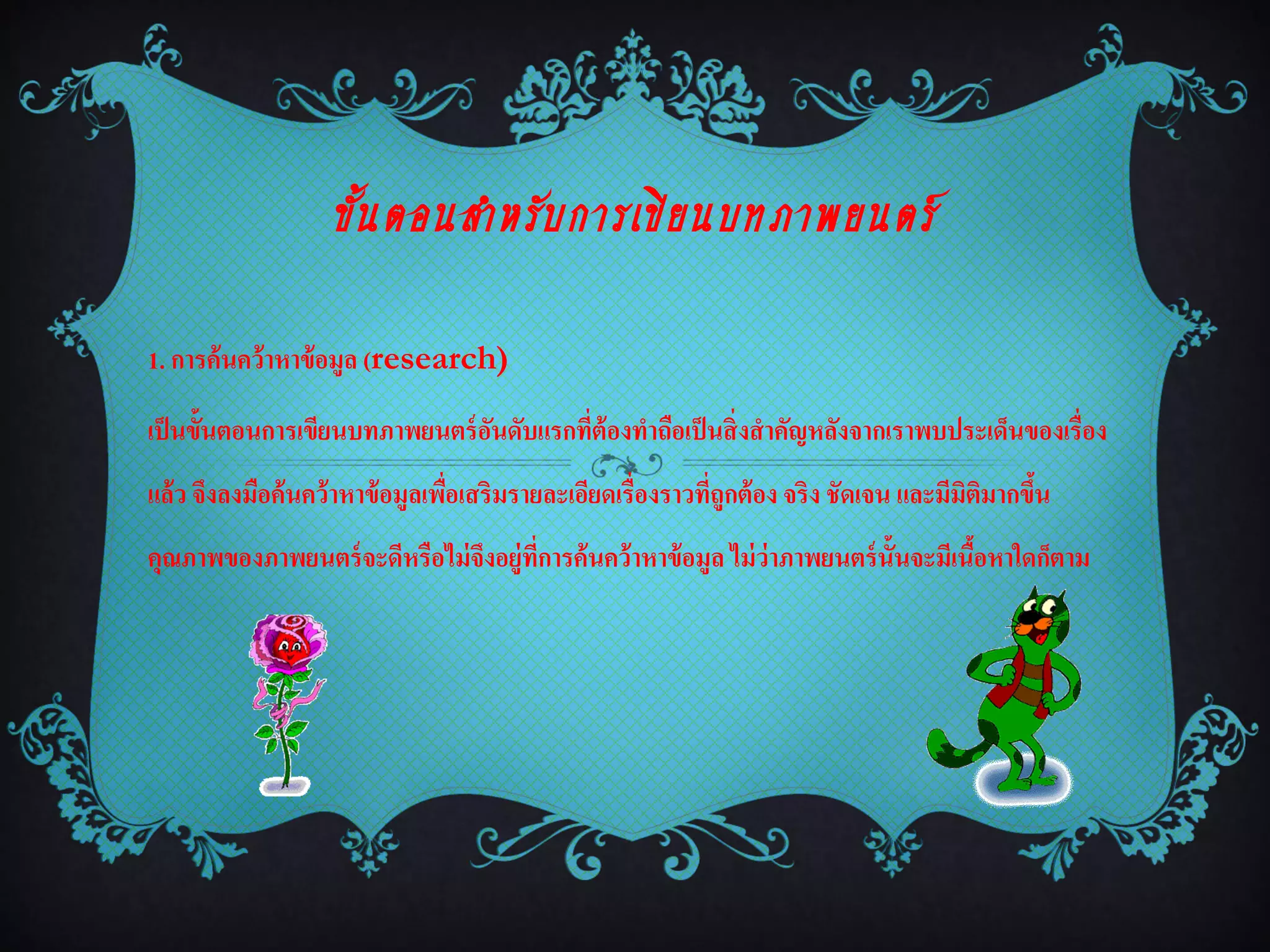 ขั้ น ตอนสำหรั บ กำรเขี ย นบทภำพยนตร์

1. การค้นคว้าหาข้ อมูล (research)

เป็ นขั้นตอนการเขียนบทภาพยนตร์ อนดับแรกที่ต้องทาถือเป็ นสิ่งสาคัญหลังจากเราพบประเด็นของเรื่อง
                                ั
แล้ว จึงลงมือค้นคว้าหาข้ อมูลเพือเสริมรายละเอียดเรื่องราวที่ถูกต้ อง จริง ชัดเจน และมีมิตมากขึน
                                ่                                                        ิ    ้
คุณภาพของภาพยนตร์ จะดีหรือไม่ จงอยู่ที่การค้นคว้าหาข้ อมูล ไม่ ว่าภาพยนตร์ น้ันจะมีเนือหาใดก็ตาม
                               ึ                                                      ้
 