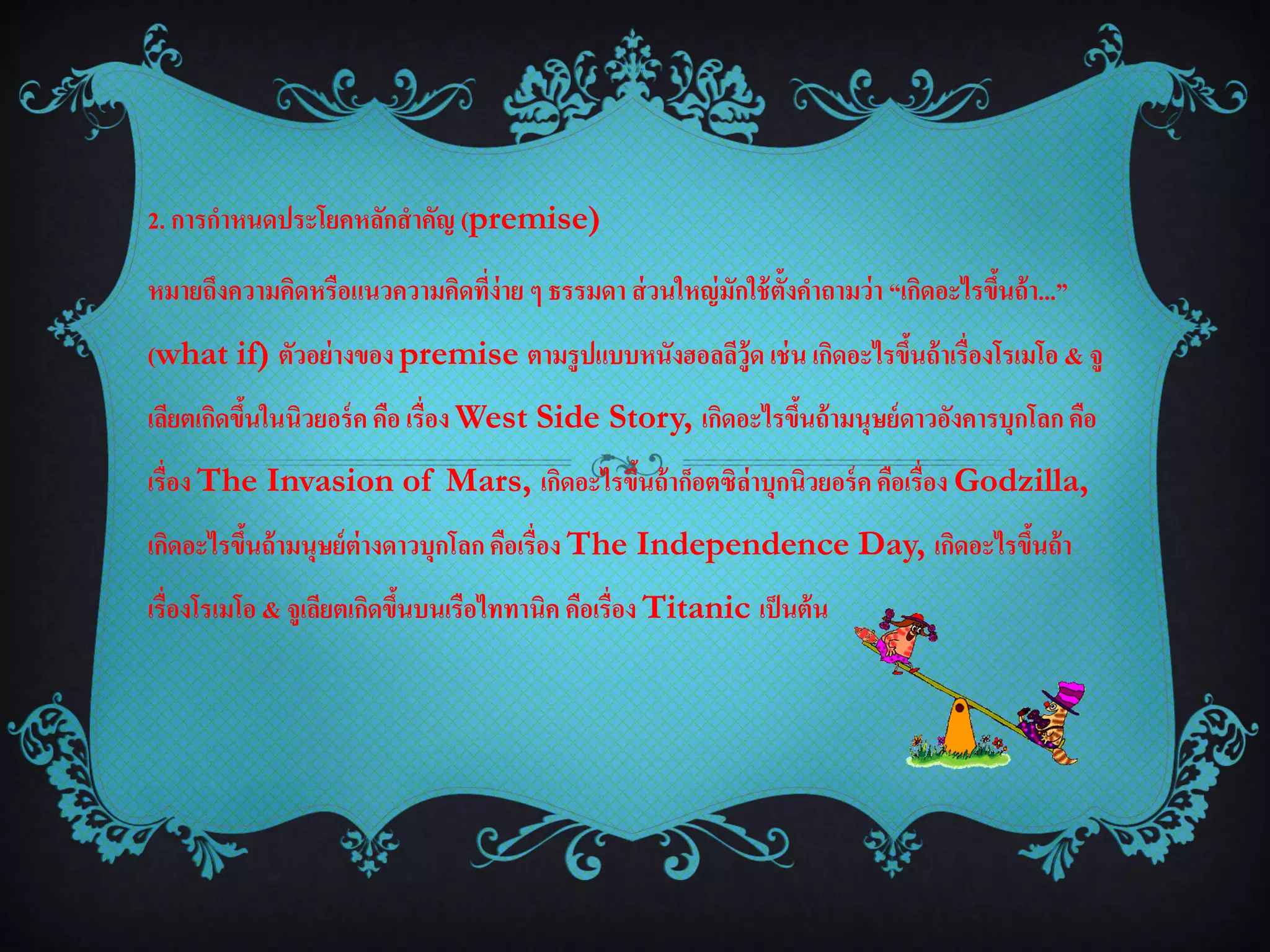 2. การกาหนดประโยคหลักสาคัญ (premise)

หมายถึงความคิดหรือแนวความคิดที่ง่าย ๆ ธรรมดา ส่ วนใหญ่ มักใช้ ต้งคาถามว่า “เกิดอะไรขึนถ้ า...”
                                                                ั                    ้
(what if) ตัวอย่ างของ premise ตามรูปแบบหนังฮอลลีวู้ด เช่ น เกิดอะไรขึนถ้ าเรื่องโรเมโอ & จู
                                                                      ้
เลียตเกิดขึนในนิวยอร์ ค คือ เรื่อง West Side Story, เกิดอะไรขึนถ้ ามนุษย์ ดาวอังคารบุกโลก คือ
           ้                                                  ้
เรื่อง The Invasion of Mars, เกิดอะไรขึนถ้ าก็อตซิล่าบุกนิวยอร์ ค คือเรื่อง Godzilla,
                                       ้
เกิดอะไรขึนถ้ ามนุษย์ ต่างดาวบุกโลก คือเรื่อง The Independence Day, เกิดอะไรขึนถ้ า
          ้                                                                   ้
เรื่องโรเมโอ & จูเลียตเกิดขึนบนเรือไททานิค คือเรื่อง Titanic เป็ นต้ น
                            ้
 