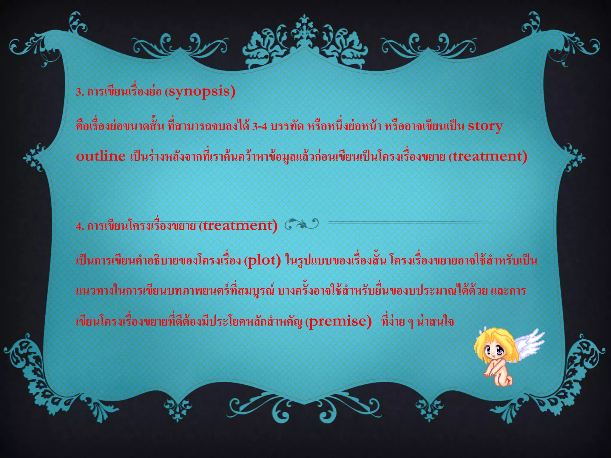 3. การเขียนเรื่องย่ อ (synopsis)

คือเรื่องย่ อขนาดสั้น ที่สามารถจบลงได้ 3-4 บรรทัด หรือหนึ่งย่ อหน้ า หรืออาจเขียนเป็ น story
outline เป็ นร่ างหลังจากที่เราค้นคว้าหาข้ อมูลแล้วก่อนเขียนเป็ นโครงเรื่องขยาย (treatment)



4. การเขียนโครงเรื่องขยาย (treatment)

เป็ นการเขียนคาอธิบายของโครงเรื่อง (plot) ในรูปแบบของเรื่องสั้น โครงเรื่องขยายอาจใช้ สาหรับเป็ น
แนวทางในการเขียนบทภาพยนตร์ ที่สมบูรณ์ บางครั้งอาจใช้ สาหรับยืนของบประมาณได้ ด้วย และการ
                                                             ่
เขียนโครงเรื่องขยายที่ดต้องมีประโยคหลักสาหคัญ (premise) ที่ง่าย ๆ น่ าสนใจ
                       ี
 