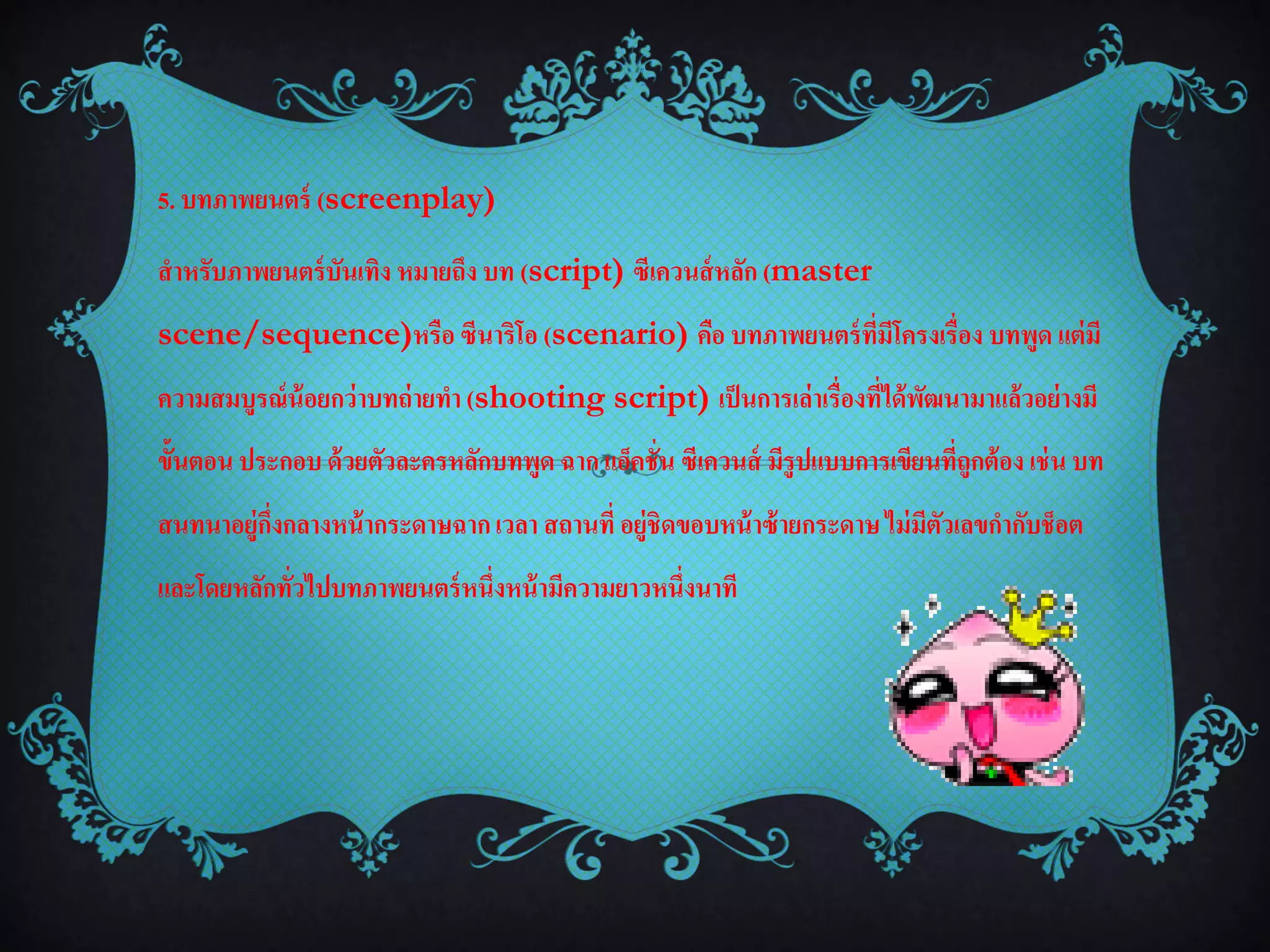 5. บทภาพยนตร์ (screenplay)

สาหรับภาพยนตร์ บันเทิง หมายถึง บท (script) ซีเควนส์ หลัก (master
scene/sequence)หรือ ซีนาริโอ (scenario) คือ บทภาพยนตร์ ที่มีโครงเรื่อง บทพูด แต่ มี
ความสมบูรณ์ น้อยกว่าบทถ่ ายทา (shooting script) เป็ นการเล่าเรื่องที่ได้ พฒนามาแล้วอย่ างมี
                                                                          ั
ขั้นตอน ประกอบ ด้ วยตัวละครหลักบทพูด ฉาก แอ็คชั่น ซีเควนส์ มีรูปแบบการเขียนที่ถูกต้ อง เช่ น บท
สนทนาอยู่กงกลางหน้ ากระดาษฉาก เวลา สถานที่ อยู่ชิดขอบหน้ าซ้ ายกระดาษ ไม่ มีตวเลขกากับช็อต
          ่ึ                                                                 ั
และโดยหลักทั่วไปบทภาพยนตร์ หนึ่งหน้ ามีความยาวหนึ่งนาที
 
