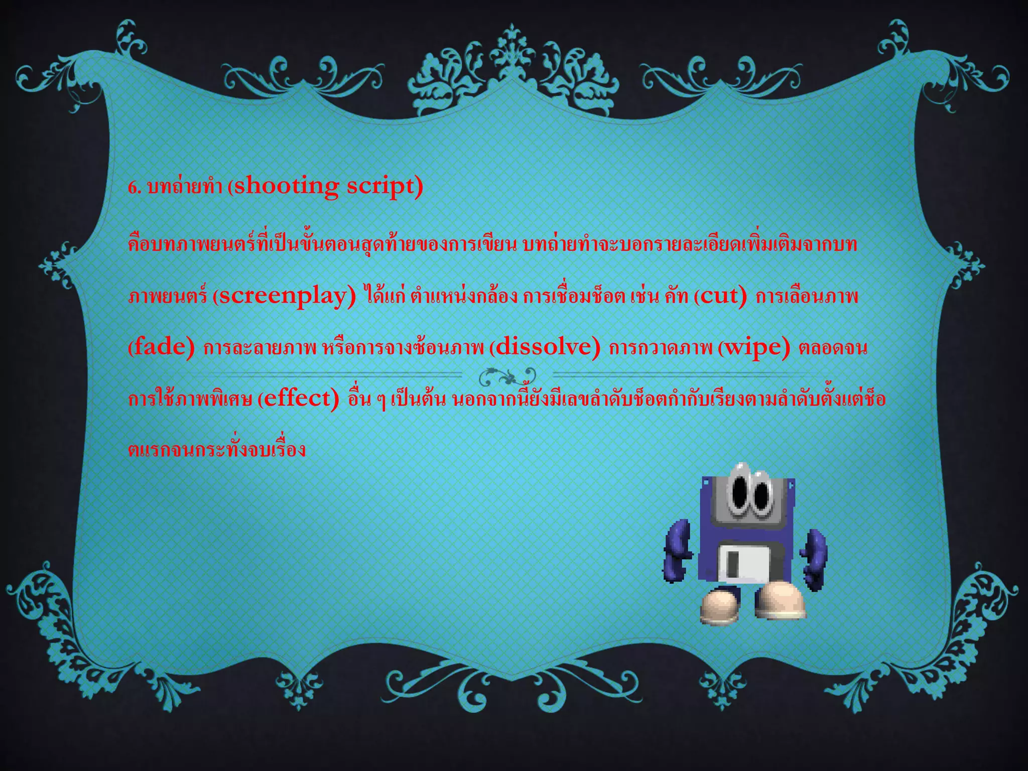 6. บทถ่ ายทา (shooting script)

คือบทภาพยนตร์ ที่เป็ นขั้นตอนสุ ดท้ ายของการเขียน บทถ่ ายทาจะบอกรายละเอียดเพิมเติมจากบท
                                                                             ่
ภาพยนตร์ (screenplay) ได้ แก่ ตาแหน่ งกล้อง การเชื่อมช็อต เช่ น คัท (cut) การเลือนภาพ
(fade) การละลายภาพ หรือการจางซ้ อนภาพ (dissolve) การกวาดภาพ (wipe) ตลอดจน
การใช้ ภาพพิเศษ (effect) อืน ๆ เป็ นต้ น นอกจากนียงมีเลขลาดับช็อตกากับเรียงตามลาดับตั้งแต่ ช็อ
                           ่                     ้ั
ตแรกจนกระทั่งจบเรื่อง
 