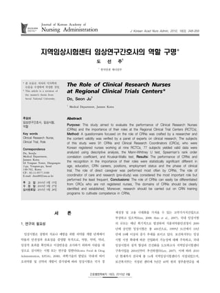 Journal of Korean Academy of
                Nursing Administration                                             J Korean Acad Nurs Admin, 2010, 16(3), 348-359




               지역임상시험센터 임상연구간호사의 역할 구명*
                                                           도       선        주1
                                                            1
                                                                한국얀센 메디컬부



 * 본 논문은 저자의 석사학위
   논문을 수정하여 작성한 것임.
                                   The Role of Clinical Research Nurses
 * This article is a revision of
   the master's thesis from
                                   at Regional Clinical Trials Centers*
                                                       1
   Seoul National University.      Do, Seon Ju
                                   1
                                       Medical Department, Janssen Korea


 주요어                               Abstract
 임상연구간호사, 임상시험,
 역할                                Purpose: This study aimed to evaluate the performance of Clinical Research Nurses
                                   (CRNs) and the importance of their roles at the Regional Clinical Trial Centers (RCTCs).
 Key words                         Method: A questionnaire focused on the role of CRNs was crafted by a researcher and
 Clinical Research Nurse,          the content validity was verified by a panel of experts on clinical research. The subjects
 Clinical Trial, Role              of this study were 91 CRNs and Clinical Research Coordinators (CRCs), who were
 Correspondence                    Korean registered nurses working at nine RCTCs. 77 subjects yielded valid data were
 Do, SeonJu                        analyzed using descriptive analysis, the Mann-Whitney U test, Spearman's rank order
 Medical Department,               correlation coefficient, and Kruskal-Wallis test. Results: The performance of CRNs and
 Janssen Korea
 LS Yongsan Tower, Hangangno       the recognition in the importance of their roles were statistically significant different in
 2-ga, Yongsan-gu, Seoul           age, education, CRN careers, positions, employment status and the phase of clinical
 140-702, Korea                    trial. The role of direct caregiver was performed most often by CRNs. The role of
 CP.: 82-11-9577-3100
 E-mail: dooo80@snu.ac.kr          coordinator of care and research (pre-study) was considered the most important role but
                                   performed the least frequent. Conclusions: The role of CRNs can easily be differentiated
 투 고 일: 2010년 9월 15일
 수 정 일: 2010년 9월 27일
                                   from CRCs who are not registered nurses. The domains of CRNs should be clearly
 심사완료일: 2010년 9월 28일               identified and established. Moreover, research should be carried out on CRN training
                                   programs to cultivate competence in CRNs.




                            서      론                                       제성장 및 고용 극대화를 가져올 수 있는 고부가가치산업으로
                                                                           부상하고 있으며(Kim, 2008; Shin et al., 2007), 국내 임상시험
1. 연구의 필요성                                                                 의 규모는 매년 획기적으로 발전하여 식품의약품안전청이 2009
                                                                           년에 승인한 임상시험은 총 400건으로, 1999년 31건에서 10년
 임상시험은 질병의 치료나 예방을 위한 의약품 개발 단계에서                                          만에 10배 이상의 증가 추세를 보이고 있다. 보건복지부는 임상
약물의 안전성과 유효성을 증명할 목적으로, 약동, 약력, 약리,                                        시험 시장 확대에 따른 산업화의 가능성에 대해 주목하고, 국내
임상적 효과를 확인하고 이상반응을 조사하기 위하여 사람을 대                                          임상시험의 질적 향상과 선진화를 도모하고자 지역임상시험센터
상으로 실시하는 시험 또는 연구를 말한다(Korea Food & Drug                                   구축사업을 2004년부터 추진하였다(Lee, 2007). 이에 따라 2010
Administration, KFDA), 2008). 과학기술의 발달로 국내‧외 바이                            년 현재까지 전국에 총 14개 지역임상시험센터가 지정되었으며,
오의약품 및 신약의 개발이 증가됨에 따라 임상시험은 국가 경                                          보건복지부는 지정된 센터에 5년간 40억 원의 정부출연금을 제


                                                      간호행정학회지 16(3), 2010년 9월
 