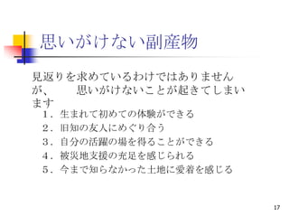 思いがけない副産物
見返りを求めているわけではありません
が、  思いがけないことが起きてしまい
ます
１．生まれて初めての体験ができる
２．旧知の友人にめぐり合う
３．自分の活躍の場を得ることができる
４．被災地支援の充足を感じられる
５．今まで知らなかった土地に愛着を感じる


                       17
 