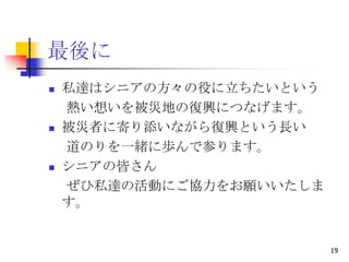 最後に
   私達はシニアの方々の役に立ちたいという
    熱い想いを被災地の復興につなげます。
   被災者に寄り添いながら復興という長い
    道のりを一緒に歩んで参ります。
   シニアの皆さん
    ぜひ私達の活動にご協力をお願いいたしま
    す。


                          19
 