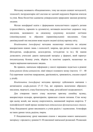 Методику називають «біоадекватною», тому що жоден елемент методології,
технології, інструментарію цієї системи не здатний порушити біоритми вчителя
та учня. Вона біологічно адекватна універсальним природним законам розвитку
людини.
    Метою ноосферної освіти є формування психологічного здоров’я дитини
(стресостійкість, гармонія та духовність), мотивація екологічно здорового типу
мислення,     заснованого    на   свідомому     сукупному     володінні    логічним
(лівопівкульним)    та      образним      (правопівкульним)    мисленням.     Саме
двопівкульний тип мислення може надати людині цілісну картину світу.
    Біоадекватна (ноосферна) методика налаштовує вчителів на свідоме
використання певних знань з психології, зокрема, про ритми головного мозку
(бета-ритми, альфа-ритми, дельта-ритми, тетта-ритми та ін.). Ці знання
дозволяють учителеві давати навчальний матеріал у форматі, який гарантує
інтелектуальну безпеку учнів, зберігає їх психічне здоров'я, налаштовує на
творче вирішення навчальних завдань.
    Як правило, навчальна інформація у школі переважно подається в режимі
бета-ритмів (бета-активність лівої півкулі головного мозку (частота 13 – 40
Гц) спричиняє психічне напруження, дратівливість, тривожність, спалахи агресії
у дітей).
    Біоадекватна (ноосферна) методика пропонує здійснювати навчання з
активізацією альфа-ритмів (7–13 Гц), які сприяють включенню образного
мислення, творчості, стану благополуччя, миру, розслабленої зосередженості.
    Для     створення    такого   стану   включаю    приємну    спокійну    музику,
використовую кольори, ароматерапію, правильно ставлю питання. Стан мозку
при цьому ясний, має високу енергоємність, наповнений творчою енергією. У
психофізіології такий процес називається оптимальним функціональним станом.
Тому біоадекватні уроки викликають в учнів радість і задоволення. Атмосфера
на таких уроках тепла, радісна, творча.
    У біоадекватному уроці важливим етапом є введення нового навчального
матеріалу з предмета у режимі 8–10-хвилинної навчальної релаксації. Релаксація
 