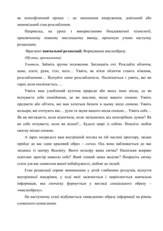 як психофізичний процес – це зменшення напруження, довільний або
мимовільний стан розслаблення.
    Наприклад,   на      уроці   з   використанням   біоадекватної   технології,
присвяченому певному мистецькому явищу, пропоную учням наступну
релаксацію.
    Фрагмент навчальної релаксації. Формування мислеобразу.
    (Музика, аромалампа)
    Учитель. Займіть зручне положення. Заплющіть очі. Розслабте обличчя,
шию, плечі, руки, тіло, ноги… Уявіть, як м'язи обличчя стають м'якими,
розслабленими… Відчуйте свою розслабленість. Посміхніться і уявіть, які ви
гарні, коли посміхаєтесь….
    Уявіть ваш улюблений куточок природи або якесь інше місце, де ви
відчуваєте себе спокійними, де ви щасливі, місце вашого спокою. Уявіть
предмети або об'єкти, які вам хочеться бачити в цьому місці спокою. Уявіть
кольори, які оточують вас… рухи та звуки вашого місця спокою… Уявіть себе…
Як ви виглядаєте, коли відпочили, коли звільнились від непотрібних думок? Як
ви себе почуваєте, коли ви вільні?... Будьте щирі із собою. Пошліть любов
своєму місцю спокою.
    А зараз зосередьте ваш внутрішній погляд на тій частині простору, звідки
прийде до вас один красивий образ – свічка. Ось вона наближається до вас
звідкись із центру Всесвіту. Якого кольору ваша свічка? Наскільки яскраво
освітлює простір навколо себе? Який тонкий запах виділяє? Попросіть свічку
стати для вас символом вашої небайдужості, любові до людей.
    Етап релаксації сприяє виникненню у дітей глибинних роздумів, відчуття
внутрішньої мандрівки, у ході якої засвоюється і закріплюється навчальна
інформація, яка спочатку формується у вигляді спеціального образу –
«мислеобразу».
    На наступному етапі відбувається «виведення» образу інформації на рівень
словесного осмислення.
 